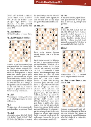 20.£f4 ¦xc3 21.d7 c4 22.¢h1 ¦d3
23.¤e5 ¦xd1+ 24.¦xd1 c3 25.£c4
£f6 26.¤xf7 c2 27.d8£+ ¦xd8
28.¤g5+ ¢g7 29.£c7+ ¦d7
30.¦xd7+ ½–½ (30) Keuter,K
(2466)-Hagstroem,A (2501) ICCF
email 2005
15...¥XC3 16.BXC3
16.£xc3? ¦xe2 no es bueno claro.
16...¦E4 17.£B5 ¦XF4 18.£XB7
Aronian pensó bastante esta juga-
das pero al ﬁnal decide entrar en
las complicaciones. Luego la falta
de tiempo pudo ser decisivo en el
resultado de la partida. El negro
tiene pieza de más (por un peón)
pero su descoordinación de pie-
zas es llamativa y además el peón
de d6 es muy poderoso. Al margen
de la validez o no de la entrega, si
tu oponente lo tiene todo estudia-
do en casa y tú no, la tarea de
superar la preparación sobre el
tablero es muy complicada.
18...¦A4
Única jugada sensata, defendien-
do el caballo pero sigue la desco-
ordinación.
19.D7
Un paso más a la coronación. De
paso introduce la amenaza £xa8.
19...¥E4
Alternativamente 19...¤c7 20.h3!
¤f6 21.¤e5 ¤xd7 22.¤xf7 ¢xf7
23.£b3+ ¢g7 24.£xa4 es una de
las posiciones clave que sin duda
Anand estudió. Torre y peón por
dos caballos pero el rey negro
inseguro. Me quedo con blancas.
20.£B3 ¥C6?
Error grave, aunque Aronian
pensó mucho esta y la jugada
anterior.
La siguiente variante era obligato-
ria para el negro pero tremenda-
mente diabólica y difícil de calcu-
lar sobre el tablero. 20...¦a5 única.
21.¤d2! atacando alﬁl y caballo.
21...¥f5 22.¤c4 cazando la torre.
Quizás Aronian se paró aquí pero
vean, vean. 22...¤xf2! de nuevo
única. Hay que sacar el rey blanco.
(Pero no 22...¦b8 –caza la dama
blanca– 23.¤xa5! ¦xb3 24.¤c6! y
el blanco gana) 23.¢xf2 (Anand
tenía la siguiente variante como
vía de escape 23.¤xa5 ¤xd1
24.¦xd1 £xa5 25.¥xa6 ¦d8
26.¥b5 y el blanco retiene un
pequeño plus) 23...¦b8! 24.¤xa5
¦xb3 25.¤c6 £h4+ ¡La clave! Por
esto se entregó el caballo en f2.
26.¢g1 ¥xd7 27.axb3 ¥xc6
28.¦xa6 £e4 29.¥f1 y dos torres
por dama y peón, algo mejor
negras pero partida por delante.
Como veis era muy difícil incluso
para un 2800 como Aronian nave-
gar correctamente por todas estas
líneas, que a buen seguro Anand
había preparado con la ayuda del
ordenador (¡¡como he hecho yo
ahora mismos para ustedes!!).
21.¦D6!
Y tras esta sencilla jugada de ata-
que, que amenaza el alﬁl y tam-
bién el peón de g6, el negro está
perdido.
21...¥XD7
O bien 21...¦b8 22.£d1 ¥xf3 (Si
22...¦b6 23.¦xc6 ¦xc6 24.£xa4
ganando) 23.¥xf3 ganando por el
doble ataque al caballo y a la
torre. También pierde 21...c4
22.£d1 y ahora 22...¤b8 23.h3!
ganando ya que a 23...¤f6 sigue la
entrega 24.¦xf6! £xf6 25.d8£+
22.¦AD1
Amenazando ¦xd7 y también
£xa4. La partida está decidida.
22...£B8 23.¦XD7 £XB3 24.AXB3
¦A2 25.¥C4
Aronian ha conseguido salir ade-
lante sin perdida material directa
pero su posición hace aguas ya
que además de las debilidades de
a7 y f7 el caballo de a6 está prácti-
camente cazado.
r?-Wq-?k?
Zp-?l?p?-
n?-TR-?pZp
?-Zp-?-?-
r?-?-?n?
?QZP-?N?-
P?-?LZPPZP
?-?R?-MK-
r?-Wq-?k?
Zp-?P?p?-
n?l?-?pZp
?-Zp-?-?-
r?-?-?n?
?QZP-?N?-
P?-?LZPPZP
TR-?R?-MK-
r?-Wq-?k?
ZpQ?-?p?-
n?-ZP-?pZp
?-Zp-?l?-
-?-?-Trn?
?-ZP-?N?-
P?-?LZPPZP
TR-?R?-MK-
r?-?-?k?
Zp-?R?p?-
n?-?-?pZp
?-Zp-?-?-
-?L?-?n?
?PZP-?N?-
r?-?-ZPPZP
?-?R?-MK-
4º Zurich Chess Challenge 2015
19
 