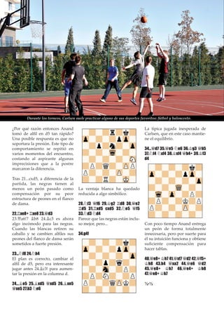 ¿Por qué razón entonces Anand
tomó de alﬁl en d5 tan rápido?
Una posible respuesta es que no
soportara la presión. Este tipo de
comportamiento se repitió en
varios momentos del encuentro,
costando al aspirante algunas
imprecisiones que a la postre
marcaron la diferencia.
Tras 21...cxd5, a diferencia de la
partida, las negras tienen al
menos un peón pasado como
compensación por su peor
estructura de peones en el ﬂanco
de dama.
22.¦xe8+ ¦xe8 23.£d3
23.£a6!? ¥b8 24.¥c3 es ahora
algo incómodo para las negras.
Cuando las blancas retiren su
caballo y se cambien alﬁles sus
peones del ﬂanco de dama serán
sometidos a fuerte presión.
23...¤f8 24.¤h4
El plan es correcto, cambiar el
alﬁl de d5, pero era interesante
jugar antes 24.¥c3! para aumen-
tar la presión en la columna d.
24...¥e5 25.¥xd5 £xd5 26.¥xe5
£xe5 27.b3 ¤e6
La ventaja blanca ha quedado
reducida a algo simbólico.
28.¤f3 £f6 29.¢g2 ¦d8 30.£e2
¦d5 31.¦xd5 cxd5 32.¤e5 £f5
33.¤d3 ¤d4
Parece que las negras están inclu-
so mejor, pero...
34.g4!
La típica jugada inesperada de
Carlsen, que en este caso mantie-
ne el equilibrio.
34...£d7 35.£e5 ¤e6 36.¢g3 £b5
37.¤f4 ¤xf4 38.¢xf4 £b4+ 39.¢f3
d4
Con poco tiempo Anand entrega
un peón de forma totalmente
innecesaria, pero por suerte para
él su intuición funciona y obtiene
suﬁciente compensación para
hacer tablas.
40.£e8+ ¢h7 41.£xf7 £d2 42.£f5+
¢h8 43.h4 £xa2 44.£e6 £d2
45.£e8+ ¢h7 46.£e4+ ¢h8
47.£e8+ ¢h7
½-½
Durante los torneos, Carlsen suele practicar alguno de sus deportes favoritos: fútbol y baloncesto.
 