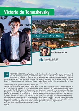 Anastasiya Karlovich
Masha Emelianova
GM Óscar de la Riva
VGENY TOMASHEVSKY… ¿Y quién es este?
Esa es la primera pregunta que muchos de
los lectores de la revista se harán al leer el
titular del torneo, sobre todo al ver en la clasiﬁcación
ﬁnal a otros jugadores con más nombre por detrás.
Tomashevsky es un gran maestro ruso, nacido en
Saratov, que actualmente tiene 27 años y un ELO de
2745 que le colocan entre los 20 mejores jugadores
del mundo. En el 2009 ganó el Campeonato de
Europa y fue miembro del equipo olímpico de su
país en las olimpiadas de Estambul 2012. Con este
breve currículum, superior al de la mayoría de los
aﬁcionados a nuestro deporte, no es de extrañar que
gane un torneo, pero lo cierto es que su resultado
sorprendió a muchos, yo entre ellos, y sin duda se
trata del mejor resultado hasta el momento de su
carrera.
Con fama de sólido (¡pueden ver su resultado en el
Grand Prix de Baku 2014, con 10 tablas y 1 victoria!)
Evgeny estaba considerado como un fuerte jugador
entre la élite, pero que carecía del punch necesario
para alzarse con las primeras plazas en los torneos
de envergadura.
Tras el resultado conseguido en Tbilisi, con 8 de 11 y
una performance de 2916 va a ser un jugador al que
tendremos que seguir de cerca para comprobar si su
victoria es un caso aislado o realmente se convierte
en un jugador peligroso dentro de la élite. En cual-
quier caso, no quiero quitarle mérito a su victoria.
Jugó buenas partidas y tuvo suerte en otras, siendo
el justo ganador del torneo y aprovechando todas las
posibilidades que se le presentaron.
E
Fallaron los favoritos en Tbilisi.
Victoria de Tomashevsky
 