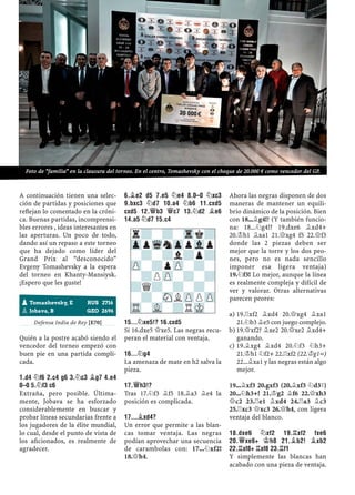 A continuación tienen una selec-
ción de partidas y posiciones que
reﬂejan lo comentado en la cróni-
ca. Buenas partidas, incomprensi-
bles errores , ideas interesantes en
las aperturas. Un poco de todo,
dando así un repaso a este torneo
que ha dejado como líder del
Grand Prix al “desconocido”
Evgeny Tomashevsky a la espera
del torneo en Khanty-Mansiysk.
¡Espero que les guste!
Defensa India de Rey [E70]
Quién a la postre acabó siendo el
vencedor del torneo empezó con
buen pie en una partida compli-
cada.
1.D4 ¤F6 2.C4 G6 3.¤C3 ¥G7 4.E4
0–0 5.¤F3 C6
Extraña, pero posible. Última-
mente, Jobava se ha esforzado
considerablemente en buscar y
probar líneas secundarias frente a
los jugadores de la élite mundial,
lo cual, desde el punto de vista de
los aﬁcionados, es realmente de
agradecer.
6.¥E2 D5 7.E5 ¤E4 8.0–0 ¤XC3
9.BXC3 ¤D7 10.A4 ¤B6 11.CXD5
CXD5 12.£B3 £C7 13.¤D2 ¥E6
14.A5 ¤D7 15.C4
15...¤XE5!? 16.CXD5
Si 16.dxe5 £xe5. Las negras recu-
peran el material con ventaja.
16...¤G4
La amenaza de mate en h2 salva la
pieza.
17.£H3!?
Tras 17.¤f3 ¥f5 18.¥a3 ¥e4 la
posición es complicada.
17...¥XD4?
Un error que permite a las blan-
cas tomar ventaja. Las negras
podían aprovechar una secuencia
de carambolas con: 17...¤xf2!
18.£h4.
Ahora las negras disponen de dos
maneras de mantener un equili-
brio dinámico de la posición. Bien
con 18...¥g4!? (Y también funcio-
na: 18...¤g4!? 19.dxe6 ¥xd4+
20.¢h1 ¥xa1 21.£xg4 f5 22.£f3
donde las 2 piezas deben ser
mejor que la torre y los dos peo-
nes, pero no es nada sencillo
imponer esa ligera ventaja)
19.¤f3! Lo mejor, aunque la línea
es realmente compleja y difícil de
ver y valorar. Otras alternativas
parecen peores:
19.¦xf2 ¥xd4 20.£xg4 ¥xa1a)
21.¤b3 ¥e5 con juego complejo.
19.£xf2? ¥xe2 20.£xe2 ¥xd4+b)
ganando.
19.¥xg4 ¥xd4 20.¤f3 ¤h3+c)
21.¢h1 ¤f2+ 22.¦xf2 (22.¢g1=)
22...¥xa1 y las negras están algo
mejor.
19...¥xf3 20.gxf3 (20.¥xf3 ¤d3³)
20...¤h3+! 21.¢g2 ¥f6 22.£xh3
£c2 23.¦e1 ¥xd4 24.¦a3 ¥c3
25.¦xc3 £xc3 26.£h4, con ligera
ventaja del blanco.
18.DXE6 ¤XF2 19.¦XF2 FXE6
20.£XE6+ ¢H8 21.¥B2! ¥XB2
22.¦XF8+ ¦XF8 23.¦F1
Y simplemente las blancas han
acabado con una pieza de ventaja.
pTomashevsky, E RUS 2716
pJobava, B GEO 2696
r?-?-Trk?
ZppWqnZppVlp
-?-?l?p?
ZP-?pZP-?-
-?PZP-?-?
?Q?-?-?-
-?-SNLZPPZP
TR-VL-?RMK-
Foto de “familia” en la clausura del torneo. En el centro, Tomashevsky con el cheque de 20.000 € como vencedor del GP.
 