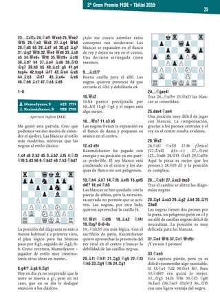 23...¦XF1+ 24.¤XF1 £XA5 25.£XE7
£F5 26.¤E3 £C8 27.¥G4 £B8
28.¤D5 B5 29.¥D7 A6 30.G3 ¥G7
31.¢G2 £F8 32.£E4 £D6 33.¥C8
A5 34.£E8+ £F8 35.£XF8+ ¥XF8
36.¥D7 B4 37.¥A4 ¥D6 38.¢F3
¢G7 39.H3 H5 40.¥C2 G5 41.G4
HXG4+ 42.HXG4 ¢F7 43.¢E4 ¢E6
44.¥B3 ¢D7 45.¥A4+ ¢E6
46.¤B6 ¥C7 47.¤C4 ¥D8
1–0
Apertura Inglesa [A12]
Me gustó esta partida. Creo que
podemos ver dos modos de enten-
der el ajedrez. Las blancas al estilo
más moderno, mientras que las
negras al estilo clásico.
1.C4 C6 2.B3 D5 3.¥B2 ¥F5 4.¤F3
¤F6 5.D3 H6 6.¤BD2 E6 7.H3 ¤BD7
La posición del diagrama es más o
menos habitual y a primera vista,
el plan lógico para las blancas
pasa por 8.g3, seguido de ¥g2, 0–
0. Como veremos, Mamedyarov –
jugador de estilo muy creativo–
tenía otras ideas en mente...
8.G4!? ¥G6 9.¦G1
Hoy en día ya no sorprende que la
torre se mueva a g1, pero en mi
caso, que en su día le dediqué
atención a los clásicos.
¡Aún me cuesta asimilar estos
conceptos tan modernos! Las
blancas se expanden en el ﬂanco
de rey y dejan su rey en el centro.
Una decisión arriesgada como
veremos.
9...¥C5!?
Buena casilla para el alﬁl. Las
negras quieren provocar d4 que
cerraría el ¥b2 y debilitaría e4.
10.£C2
10.h4 parece precipitada por
10...h5! 11.g5 ¤g4 y el negro está
algo mejor.
10...£E7 11.A3 A5
Las negras frenan la expansión en
el ﬂanco de dama y preparan su
avance en el centro.
12.E3 E5³
Kasimdzhanov ha jugado con
energía y su posición ya me pare-
ce preferible. El rey blanco está
condenado en el centro y los ata-
ques de ﬂanco no son peligrosos.
13.¤H4 ¥H7 14.¤F5 ¥XF5 15.GXF5
D4!? 16.E4 ¤H5
Las blancas se han quedado con la
pareja de alﬁles, pero la estructu-
ra cerrada no permite que se acti-
ven. Las negras, por otro lado,
quieren aprovechar la casilla f4.
17.£D1 ¤DF6 18.¥E2 ¤F4!
19.¦XG7 0–0–0©
19...¤xh3!? era más lógica. Con el
sacriﬁcio de peón, Kasimzhanov
quiere aprovechar la presencia del
rey rival en el centro y buscar la
debilidad de las casillas negras.
20.¥F1 ¤H7! 21.¦G3 ¤G5 22.¤F3
¤H5 23.¦G4 ¤F6 24.¦G1
24...¤GXE4!
Tras 24...¤xf3+ 25.£xf3 las blan-
cas se consolidan.
25.DXE4 ¤XE4
Una posición muy difícil de jugar
con blancas. La compensación,
gracias a los peones centrales y el
rey en el centro resulta evidente.
26.£E2
26.¤d2 ¤xf2! 27.f6 ¡Única!
(27.¢xf2 d3+–+) 27...£e6!
(27...£xf6 28.£f3 £xf3 29.¤xf3±
Aquí la pieza es mejor que los
peones.) 28.£f3 d3 y la posición
es compleja.
26...¤C3! 27.¥XC3 DXC3
Tras el cambio se abren las diago-
nales negras.
28.¦G4 ¥XA3 29.¥G2 ¥B4 30.¢F1
¦HE8
Las negras tienen dos peones por
la pieza, un peligroso peón en c3 y
un alﬁl de casillas negras difícil de
neutralizar. La posición es muy
delicada para las blancas.
31.¦E4 £F6 32.¦C1 £XF5³
¡Y ya son 3 peones!
33.¤XE5
Esta captura pierde, pero ya es
difícil recomendar algo razonable.
Si 33.¤e1 ¦d2 34.£e3 f6³. Pero
33.¤d4!? era quizá lo mejor.
33...£g5 34.f4 £f6 35.¤f3 ¦g8!
36.fxe5 (36.¦xe5 £xf4³) 36...£f5
con una ligera ventaja del negro.
-?kTr-?-Tr
?p?-Wqp?-
-?p?-Sn-Zp
Zp-Vl-ZpPSn-
-?PZpP?-?
ZPP?P?N?P
-VL-?-ZP-?
TR-?QMKLTR-
r?-WqkVl-Tr
Zpp?n?pZp-
-?p?pSn-Zp
?-?p?l?-
-?P?-?-?
?P?P?N?P
PVL-SNPZPP?
TR-?QMKL?R
pMamedyarov, S AZE 2759
pKasimdzhanov, R UZB 2705
3º Gran Premio FIDE ▪ Tbilisi 2015
25
 