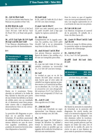 33...¦D2 34.£E3 ¦ED8
34...c2! era incluso más fuerte. Las
blancas no pueden evitar ¦d1.
35.£F3 £XF3 36.¥XF3
Si 36.¤xf3 ¦d1+ 37.¦e1 c2 38.¦xc2
¥xe1 39.¤xe1 ¦e8! 40.¦e2 ¦xe2
41.¢xe2 ¦b1 y el ﬁnal está perdi-
do.
36...C2 37.¢G2 ¦G8+ 38.¢F1 ¦GD8
39.¢G2 ¥A3 40.¦EE1 ¦E8!
Y las blancas abandonaron. Una
buena partida de Kasimdzhanov.
0–1
GP FIDE Tbilisi, 2015 [R3]
Hasta en 4 ocasiones Toma-
shevsky se enfrentó a la India de
Rey. Quizás la elección por parte
de sus rivales fue debida a su fama
de sólido, pero con un resultado
de +3 demostró estar bien prepa-
rado contra ella o simplemente
desenvolverse bien en las estruc-
turas resultantes.
La posición del diagrama se pro-
dujo en su partida frente a
Grischuk. El sacriﬁcio posicional
de calidad se va de las manos, o al
menos debería ser una de nues-
tras jugadas candidatas, pero
¿cuántos de nuestros lectores esta-
rían dispuestos a hacerlo?
20.¦XA6! BXA6
Si 20...cxd5 21.¦xd6 d4 22.c5 dxc3
23.¤b1 con clara ventaja.
21.DXC6 ¤B6 22.£A1!?
22.b5 era más natural, pero tras
22...axb5 23.cxb5 ¥e6 y hay que
vigilar la ruptura central d5.
22...£C7 23.C5
Complemento de la jugada ante-
rior. En cambio, tras 23.b5 axb5
24.cxb5 ¦a8 y no se entendería
muy bien la idea de 22.£a1.
23...DXC5 24.BXC5 ¤A8 25.£A4
Las piezas blancas apuntan al
ﬂanco de dama y las casillas c4 y
d5 son un trampolín para ellas.
25...£A7
25...¥e6 26.¤d5! £d8 27.¤b6 ¡El
caballo continúa su recorrido!
27...¤c7 28.¤d7 con leve ventaja.
26.¤C4?
La verdad es que se va de las
manos 26.¤d5! ¡Que encima es
más fuerte que el otro salto de
caballo! Las negras apenas se pue-
den mover y el control de las blan-
cas es absoluto. 26...¤c7 (26...¥e6
se encuentra con una desagrada-
ble sorpresa: 27.c7! ¤xc7 28.c6 y la
dama está atrapada!) 27.£a5 con
clara ventaja.
26...¥E6 27.¥D3
Otra opción era 27.¤b6²
27...¦FD8 28.¢E2?
Un error que Grischuk no supo
aprovechar. Las blancas mante-
nían su ventaja con: 28.¤d6.
28...¤C7?
Había que jugar 28...¦d4! Justo a
tiempo de devolver la calidad y
tomar la iniciativa. Me cuesta
explicar cómo es posible que un
jugador de la talla de Grischuk no
efectuó este movimiento.
Pero lo cierto es que el jugador
ruso no tuvo precisamente su tor-
neo. Las negras capturarán en c5
y activarán de una vez sus piezas.
29.¤B6 ¥F6 30.¥C4!
Las blancas recuperan el control
de la posición. El caballo de c
tiene vía libre hacia d5.
30...¥XC4+ 31.£XC4 ¤E6 32.¤CD5
¥G7 33.¦F3
Y entra en juego la última pieza.
La posición negra es desesperada
al carecer de contrajuego.
33...¦E8 34.C7! ¦B7
Si 34...¤xc7 35.¦xf7 ganando.
35.C8£ ¦XC8 36.¤XC8 ¦B2+
37.¢F1
1–0
GP FIDE Tbilisi, 2015 [R4]
Me llamó la atención la maniobra
de Grischuk en la posición del
diagrama. En cierto modo, me
trajo a la memoria algunos de los
ejercicios que he trabajado con
mis alumnos sobre la recoloca-
ción y mejora de las piezas. A pri-
mera vista, puede parecer que las
negras no están tan mal, con el
control de la casilla d5, pero lo
cierto es que si nos ﬁjamos un
poco más su posición es restringi-
pGrischuk, A RUS 2810
pJobava, B GEO 2696
-?rWq-?-?
Zpp?nSnpMk-
-?p?p?pTr
ZP-?-ZP-?p
-?-ZP-?-?
?NWQ-?L?P
-ZP-?-ZPP?
?-TR-TR-MK-
pTomashevsky, E RUS 2716
pGrischuk, A RUS 2810
-TrlWq-Tr-Mk
?p?n?pVlp
n?pZp-?p?
?-?PZp-?-
-ZPP?P?P?
?-SN-VL-TRP
-?-SN-ZP-?
TR-?QMKL?-
3º Gran Premio FIDE ▪ Tbilisi 2015
26
 