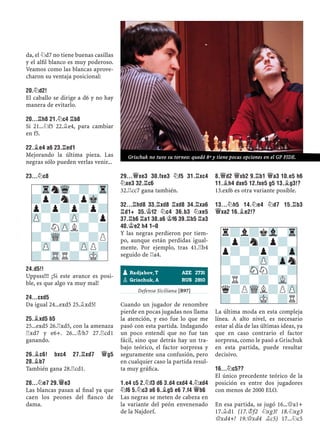 da, el ¤d7 no tiene buenas casillas
y el alﬁl blanco es muy poderoso.
Veamos como las blancas aprove-
charon su ventaja posicional:
20.¤D2!
El caballo se dirige a d6 y no hay
manera de evitarlo.
20...¦H8 21.¤C4 ¦B8
Si 21...¤f5 22.¥e4, para cambiar
en f5.
22.¥E4 A6 23.¦ED1
Mejorando la última pieza. Las
negras sólo pueden verlas venir...
23...¤C8
24.D5!!
Uppsss!!! ¡Si este avance es posi-
ble, es que algo va muy mal!
24...CXD5
Da igual 24...exd5 25.¥xd5!
25.¥XD5 B5
25...exd5 26.¦xd5, con la amenaza
¦xd7 y e6+. 26...¢h7 27.¦cd1
ganando.
26.¥C6! BXC4 27.¦XD7 £G5
28.¥B7
También gana 28.¦cd1.
28...¤E7 29.£E3
Las blancas pasan al ﬁnal ya que
caen los peones del ﬂanco de
dama.
29...£XE3 30.FXE3 ¤F5 31.¦XC4
¤XE3 32.¦C6
32.¦cc7 gana también.
32...¦HD8 33.¦XD8 ¦XD8 34.¦XA6
¦D1+ 35.¢F2 ¤C4 36.B3 ¤XE5
37.¦B6 ¦A1 38.A6 ¢F6 39.¦B5 ¦A3
40.¢E2 H4 1–0
Y las negras perdieron por tiem-
po, aunque están perdidas igual-
mente. Por ejemplo, tras 41.¦b4
seguido de ¦a4.
Defensa Siciliana [B97]
Cuando un jugador de renombre
pierde en pocas jugadas nos llama
la atención, y eso fue lo que me
pasó con esta partida. Indagando
un poco entendí que no fue tan
fácil, sino que detrás hay un tra-
bajo teórico, el factor sorpresa y
seguramente una confusión, pero
en cualquier caso la partida resul-
ta muy gráﬁca.
1.E4 C5 2.¤F3 D6 3.D4 CXD4 4.¤XD4
¤F6 5.¤C3 A6 6.¥G5 E6 7.F4 £B6
Las negras se meten de cabeza en
la variante del peón envenenado
de la Najdorf.
8.£D2 £XB2 9.¦B1 £A3 10.E5 H6
11.¥H4 DXE5 12.FXE5 G5 13.¥G3!?
13.exf6 es otra variante posible.
13...¤H5 14.¤E4 ¤D7 15.¦B3
£XA2 16.¥E2!?
La última moda en esta compleja
línea. A alto nivel, es necesario
estar al día de las últimas ideas, ya
que en caso contrario el factor
sorpresa, como le pasó a Grischuk
en esta partida, puede resultar
decisivo.
16...¤C5??
El único precedente teórico de la
posición es entre dos jugadores
con menos de 2000 ELO.
En esa partida, se jugó 16...£a1+
17.¥d1 (17.¢f2 ¤xg3! 18.¤xg3
£xd4+! 19.£xd4 ¥c5) 17...¤c5
pRadjabov, T AZE 2731
pGrischuk, A RUS 2810
r?l?kVl-Tr
?p?n?p?-
p?-?p?-Zp
?-?-ZP-Zpn
-?-SNN?-?
?R?-?-VL-
q?PWQL?PZP
?-?-MK-?R
-TrnWq-?-Tr
?p?n?pMk-
p?p?p?p?
ZP-?-ZP-?p
-?NZPL?-?
?-WQ-?-?P
-ZP-?-ZPP?
?-TRR?-MK-
Grischuk no tuvo su torneo: quedó 8º y tiene pocas opciones en el GP FIDE.
 
