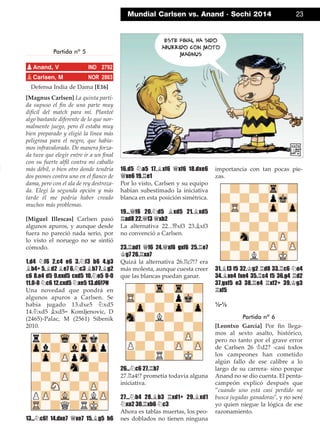 Partida nº 5
Defensa India de Dama [E16]
[Magnus Carlsen] La quinta parti-
da supuso el ﬁn de una parte muy
difícil del match para mí. Planteé
algo bastante diferente de lo que nor-
malmente juego, pero él estaba muy
bien preparado y eligió la línea más
peligrosa para el negro, que había-
mos infravalorado. De manera forza-
da tuve que elegir entre ir a un ﬁnal
con su fuerte alﬁl contra mi caballo
más débil, o bien otro donde tendría
dos peones contra uno en el ﬂanco de
dama, pero con el ala de rey destroza-
da. Elegí la segunda opción y más
tarde él me podría haber creado
muchos más problemas.
[Miguel Illescas] Carlsen pasó
algunos apuros, y aunque desde
fuera no pareció nada serio, por
lo visto el noruego no se sintió
cómodo.
1.d4 ¤f6 2.c4 e6 3.¤f3 b6 4.g3
¥b4+ 5.¥d2 ¥e7 6.¤c3 ¥b7 7.¥g2
c6 8.e4 d5 9.exd5 cxd5 10.¤e5 0-0
11.0-0 ¤c6 12.cxd5 ¤xe5 13.d6!?N
Una novedad que pondrá en
algunos apuros a Carlsen. Se
había jugado 13.dxe5 ¤xd5
14.¤xd5 ¥xd5= Komljenovic, D
(2465)-Palac, M (2561) Sibenik
2010.
13...¤c6! 14.dxe7 £xe7 15.¥g5 h6
16.d5 ¤a5 17.¥xf6 £xf6 18.dxe6
£xe6 19.¦e1
Por lo visto, Carlsen y su equipo
habían subestimado la iniciativa
blanca en esta posición simétrica.
19...£f6 20.¤d5 ¥xd5 21.¥xd5
¦ad8 22.£f3 £xb2
La alternativa 22...£xf3 23.¥xf3
no convenció a Carlsen.
23.¦ad1 £f6 24.£xf6 gxf6 25.¦e7
¢g7 26.¦xa7
Quizá la alternativa 26.¦c7!? era
más molesta, aunque cuesta creer
que las blancas puedan ganar.
26...¤c6 27.¦b7
27.¦a4!? prometía todavía alguna
iniciativa.
27...¤b4 28.¥b3 ¦xd1+ 29.¥xd1
¤xa2 30.¦xb6 ¤c3
Ahora es tablas muertas, los peo-
nes doblados no tienen ninguna
importancia con tan pocas pie-
zas.
31.¥f3 f5 32.¢g2 ¦d8 33.¦c6 ¤e4
34.¥xe4 fxe4 35.¦c4 f5 36.g4 ¦d2
37.gxf5 e3 38.¦e4 ¦xf2+ 39.¢g3
¦xf5
½-½
Partida nº 6
[Leontxo García] Por ﬁn llega-
mos al sexto asalto, histórico,
pero no tanto por el grave error
de Carlsen 26 ¢d2? -casi todos
los campeones han cometido
algún fallo de ese calibre a lo
largo de su carrera- sino porque
Anand no se dio cuenta. El penta-
campeón explicó después que
”cuando uno está casi perdido no
busca jugadas ganadoras", y no seré
yo quien niegue la lógica de ese
razonamiento.
pAnand, V IND 2792
pCarlsen, M NOR 2863
Mundial Carlsen vs. Anand · Sochi 2014 23
 