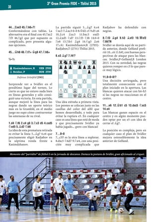 44...¦XE3 45.¤H6+?!
Conformándose con tablas. La
alternativa era el ﬁnal con 45.¦xc2
¦f3 46.¦g2 que por supuesto es
complicado, pero presenta algu-
nas opciones.
45...¢H8 46.¤F7+ ¢G8 47.¤H6+
½–½
Defensa Grünfeld [D85]
Sorprende ver a Svidler en el
penúltimo lugar del torneo. Lo
cierto es que no estuvo nada bien
en líneas generales y sólo consi-
guió una victoria. En esta partida,
aunque mejoró la línea para las
negras dando un aporte teórico
más en la Grunfeld, en el medio
juego no supo cómo contrarrestar
las amenazas de su rival.
1.D4 ¤F6 2.C4 G6 3.¤C3 D5 4.CXD5
¤XD5 5.¥D2 ¤B6
La idea de esta prematura retirada
es evitar la línea 5...¥g7 6.e4 que
precisamente eligió Radjabov en
la séptima ronda frente a
Kasimdzhanov.
La partida siguió 5...¥g7 6.e4
¤xc3 7.¥xc3 0–0 8.£d2 c5 9.d5 e6
10.¥c4 ¥xc3 11.bxc3 exd5
12.¥xd5 ¤d7 13.¤f3 ¤f6 14.0–0
¦e8 15.¦fe1 ¥g4 16.¤g5 ¥e6
17.c4² Kasimdzhanov,R (2705)-
Radjabov,T (2731) Tbilisi 2015.
6.E3 ¥G7 7.F4!?
Una idea extraña a primera vista.
Los peones se colocan justo en las
casillas del color del alﬁl que
hemos desarrollado, y todo para
evitar la ruptura e5. En cualquier
caso es una línea que está de moda
y que precisamente Svidler ya
había jugado... ¡pero con blancas!
7...0–0
7...c5!? es la otra línea a explorar.
8.dxc5 ¤6d7 9.¤e4, con una posi-
ción muy complicada que
Radjabov ha defendido con
negras.
8.¤F3 ¥G4 9.H3 ¥XF3 10.£XF3
¤8D7N
Svidler se desvía aquí de su parti-
da anterior, donde Gelfand preﬁ-
rió 10...c6 11.h4!, con buenas pers-
pectivas de ataque para las blan-
cas. Svidler,P-Gelfand,B London
2013. Con su novedad, las negras
quieren romper en c5 lo que pare-
ce muy lógico.
11.0–0–0!?
Una decisión arriesgada, pero
totalmente consecuente con el
plan iniciado en la apertura. Las
blancas quieren atacar con h4–h5
si las negras no reaccionan en el
centro.
11...E6 12.¢B1 C5 13.DXC5 ¤XC5
14.E4
Las blancas ganan espacio en el
centro y en algún momento pue-
den optar por un e5 con idea de
cerrar el ¥g7.
La posición es compleja, pero en
cualquier caso el plan de Svidler
mejora ostensiblemente la idea
anterior de Gelfand.
rSnlWqk?-Tr
ZppZp-ZppVlp
-Sn-?-?p?
?-?-?-?-
-?-ZP-ZP-?
?-SN-ZP-?-
PZP-VL-?PZP
TR-?QMKLSNR
pKasimdzhanov, R UZB 2705
pSvidler, P RUS 2739
3º Gran Premio FIDE ▪ Tbilisi 2015
30
Momento del “partidito” de fútbol-5 en la jornada de descanso. Destaca la postura de Svidler, gran aficionado al criquet.
 