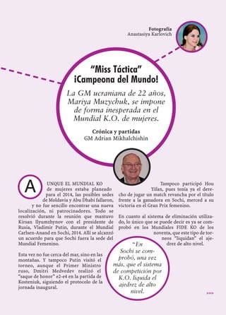 UNQUE EL MUNDIAL KO
de mujeres estaba planeado
para el 2014, las posibles sedes
de Moldavia y Abu Dhabi fallaron,
y no fue sencillo encontrar una nueva
localización, ni patrocinadores. Todo se
resolvió durante la reunión que mantuvo
Kirsan Ilyumzhynov con el presidente de
Rusia, Vladimir Putin, durante el Mundial
Carlsen-Anand en Sochi, 2014. Allí se alcanzó
un acuerdo para que Sochi fuera la sede del
Mundial Femenino.
Esta vez no fue cerca del mar, sino en las
montañas. Y tampoco Putin visitó el
torneo, aunque el Primer Ministro
ruso, Dmitri Medvedev realizó el
“saque de honor” e2-e4 en la partida de
Kosteniuk, siguiendo el protocolo de la
jornada inaugural.
Tampoco participó Hou
Yifan, pues tenía ya el dere-
cho de jugar un match revancha por el título
frente a la ganadora en Sochi, merced a su
victoria en el Gran Prix femenino.
En cuanto al sistema de eliminación utiliza-
do, lo único que se puede decir es ya se com-
probó en los Mundiales FIDE KO de los
noventa, que este tipo de tor-
neos “liquidan” el aje-
drez de alto nivel.
»»»
“En
Sochi se com-
probó, una vez
más, que el sistema
de competición por
K.O. liquida el
ajedrez de alto
nivel.
Fotografía
Anastasiya Karlovich
A
“Miss Táctica”
¡Campeona del Mundo!
La GM ucraniana de 22 años,
Mariya Muzychuk, se impone
de forma inesperada en el
Mundial K.O. de mujeres.
Crónica y partidas
GM Adrian Mikhalchishin
 