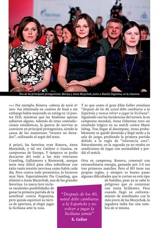 »»» Por ejemplo, Koneru -cabeza de serie nº
uno- fue eliminada en cuartos de ﬁnal y sin
embargo había mejorado su rating en 14 pun-
tos ELO, mientras que las ﬁnalistas apenas
subieron alguno. Además de estas contradic-
ciones estadísticas, la guerra de nervios se
convierte en principal protagonista, siendo la
causa de los numerosos “errores no forza-
dos”, utilizando el argot del tenis.
A priori, las favoritas eran Koneru, Anna
Muzychuk, y tal vez Cmilyte o Gunina, ex
campeonas de Europa. Y tampoco se podía
descartar del todo a las más veteranas
Cramling, Galliamova y Kosteniuk, aunque
sería muy difícil para ellas sobrellevar con
éxito tanta tensión nerviosa como había cada
día. Pero contra todo pronóstico, lo hicieron
muy bien. Especialmente Pia Cramling, que
eliminó a Anna Muzychuk, una de las grandes
favoritas. La sueca tuvo inclu-
so excelentes posibilidades de
ganar la primera partida de la
semiﬁnal contra Pogonina,
pero quizás equivocó su tácti-
ca de apertura, al elegir jugar
la Siciliana ante la rusa.
Y es que como el gran Eﬁm Geller enseñara
“después de los 40, usted debe cambiarse a la
Española y nunca volver a jugar la Siciliana”.
Siguiendo con las incidencias del torneo, la ex
campeona mundial, Anna Ushenina tuvo un
resultado trágico en su match contra Marie
Sebag. Tras llegar al desempate, Anna proba-
blemente se quedó dormida y llegó tarde a la
sala de juego, perdiendo la primera partida
debido a la regla de “tolerancia cero”.
Naturalmente, en la segunda ya no estaba en
condiciones de jugar con normalidad y per-
dió el match.
Otra ex campeona, Koneru, comenzó con
extraordinaria energía, ganando por 2-0 sus
tres primeros matches. Pero el KO tiene sus
propias reglas, y siempre es bueno pasar
algunas diﬁcultades que te curtan en este tipo
de batallas, pues ya se sabe lo
peligroso que es comenzar
con tanta brillantez. Para
cuando llegó su enfrenta-
miento de semiﬁnales con la
más joven de las Muzychuk, la
jugadora india fue una som-
bra de sí misma.
“Después de los 40,
usted debe cambiarse
a la Española y no
volver a jugar la
Siciliana jamás”
E. Geller
Tres de las principales protagonistas: Mariya y Anna Muzychuk, junto a Natalia Pogonina, en la clausura.
 