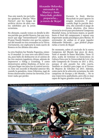 Tras este match, los periodis-
tas apodaron a Mariya “Miss
Táctica”, por los fuegos de
artiﬁcio táctico de altos vue-
los exhibidos por la joven
ucraniana.
No obstante, cuando vemos en detalle la últi-
ma partida que perdió Koneru, hay que reco-
nocer que algo “extraordinario” sucedió allí.
El gran Vassily Smyslov cree que los campeo-
nes del mundo no son coronados en la Tierra.
Ciertamente, eso explicaría la mala suerte de
Koneru en los últimos diez años.
La otra ﬁnalista fue Natalia Pogonina, núme-
ro 33 mundial. La rusa tuvo una difícil trave-
sía, pues hubo de deshacerse en el camino de
las tres mejores jugadores chinas, además de
imponerse a Sebag y Cramling. Y como
demostraron ambas ﬁnalistas, el factor cru-
cial para llegar tan lejos fue el control nervio-
so. Esto nos recordó el Mundial anterior KO,
cuando la ganadora, Anna Ushenina, jugó de
forma desenvuelta contras las favoritas, al no
tener nada que perder.
Durante la ﬁnal, Mariya
Muzychuk no pasó apuros en
ningún momento. Y para
cuando llegó la partida deci-
siva, ella controló el juego de
forma absoluta. ¡Esa única
victoria le sirvió para proclamarse Campeona
Mundial! Anna, su hermana mayor, se quedó
hasta el ﬁnal del campeonato y supuso una
importante ayuda psicológica para Mariya. El
entrenador de ambas es el gran jugador
Aleksander Beliavski… ¡que preﬁrió prepa-
rarlas a través de Skype!
De momento, sobre el currículo de la nueva
Campeona del Mundo hay poco de decir.
Todo el mundo la llama Marichka. Tiene 22
años, acaba de terminar su licenciatura en
Cultura Física por la Universidad de Lviv y ha
sido Campeona de Ucrania en 2011 y 2012,
aunque el año pasado fue sólo cuarta.
También se clasiﬁcó para jugar en el Torneo
de Mujeres de Gibraltar en 2013. Además,
como parte de la selección ucraniana, ha sido
campeona de Europa y del Mundo…. No es
una trayectoria apabullante, pero ella es muy
capaz de lograr grandes cosas en el futuro.
Tras Nastja Karlovich, la espectacular panorámica del emplazamiento del Mundial, esta vez en las montañas de Sochi.
Alexander Beliavsky,
entrenador de
Mariya y Anna
Muzychuk, preﬁrió
prepararlas...
¡a través de Skype!
 