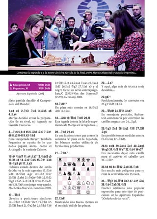 Apertura Española [C95]
¡Esta partida decidió el Campeo-
nato del Mundo!
1.E4 E5 2.¤F3 ¤C6 3.¥B5 A6
4.¥A4
Mariya decidió evitar la prepara-
ción de su rival, no jugando su
favorita Escocesa.
4...¤F6 5.0–0 B5 6.¥B3 ¥E7 7.¦E1
D6 8.C3 0–0 9.H3 ¤B8
¡Una inesperada Breyer! También
Pogonina se aparta de lo que
había jugado antes, como el
Arcángel o la variante Zaitsev.
10.D4 ¤BD7 11.A4 ¥B7 12.¤BD2 C5
13.D5 C4 14.¥C2 ¤C5 15.¤F1 ¦E8
16.¤G3 G6 17.¥E3
Hubiera estado dentro del estilo
de Mariya la más agresiva 17.¥h6
¥f8 18.£d2 ¥g7 19.¤h2 £e7
20.¦f1 ¥xh6 21.£xh6 £f8 22.£d2
£g7 23.a5 ¥c8 24.f4 £h6 25.¦ad1
exf4 26.¦xf4 con juego muy agudo.
Plachetka-Sherwin. Condino 2009.
17...£C7
Llevaba a posiciones similares
17...¤fd7 18.£d2 £c7 19.¤h2 h5
20.¦f1 bxa4 21.£e2 h4 22.¤h1 ¤f6
23.£f3 ¥c8 24.¥xa4 ¤xa4 25.¦xa4
¥d7 26.¦a2 ¢g7 27.¦fa1 a5 y el
negro tiene un serio contrajuego.
Lutz,C (2595)-Van der Sterren,P
(2569), Germany 2001.
18.¤D2!?
Un plan más común es 18.£d2
¥f8 19.¤h2.
18...¥F8 19.£E2 ¤FD7 20.F3
Esta jugada denota la falta de expe-
riencia de Mariya en la Española…
20...¤B6 21.A5
Es una lástima tener que cerrar la
columna 'a', pues en la Española,
las blancas suelen utilizarla de
forma muy productiva.
21...¤BD7
22.¤H1!
Mostrando una Buena técnica en
el traslado útil de las piezas.
22...¥E7
Y aquí, algo más de técnica sería
deseable…
23.G4?!
Posicionalmente, lo correcto era
23.g3 £d8 24.h4.
23...£D8! 24.£F2 ¥H4?
En semejante posición, Rubins-
tein comenzaría por controlar las
casillas negras con 24...¥g5.
25.¤G3 ¦C8 26.¢G2 ¤F8 27.¦F1
¥G5
Era posible tomar medidas contra
f3–f4 con 27...¤fd7.
28.F4 EXF4 29.¥XF4 ¦C7 30.¥XG5
£XG5 31.¤F3 £E7 32.¤D4 £E5?
Era necesario dejar esta casilla
para el activar el caballo con
32...¤fd7.
33.H4 H6 34.£D2 ¥C8 35.¤C6
Era mucho más peligrosa para su
rival la centralización 35.¦ae1.
35...£G7 36.£F4 ¦D7 37.¦F2 ¥B7
38.¤D4 ¦E5 39.¤F3
Fischer utilizaba una popular
expresión para este tipo de posi-
ciones de la Apertura Española:
“¡Ordeñando la vaca!”.
r?-?rVlk?
?lWqn?p?p
p?-Zp-?p?
ZPpSnPZp-?-
-?p?P?-?
?-ZP-VLPSNP
-ZPLSNQ?P?
TR-?-TR-MK-
pMuzychuk, M UKR 2526
pPogonina, N RUS 2456
Comienza la segunda y a la postre decisiva partida de la final, entre Mariya Muzychuk y Natalia Pogonina...
 