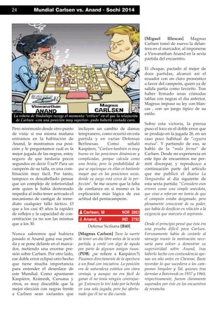 Pero mirémoslo desde otro punto
de vista: si esa misma mañana
entramos en la habitación de
Anand, le mostramos esa posi-
ción y le preguntamos cuál es la
mejor jugada de las negras, estoy
seguro de que tardaría pocos
segundos en decir ¤xe5! Para un
campeón de su talla, es una com-
binación muy fácil. Por tanto,
tampoco es descabellado pensar
que un complejo de inferioridad
ante quien le había destronado
impedía al indio tener activado el
mecanismo de castigar de inme-
diato cualquier fallo táctico. O
que a los casi 45 años la rapidez
de reﬂejos y la capacidad de con-
centración ya no son las mismas
que a los 30.
Nunca sabremos qué hubiera
pasado si Anand gana esa parti-
da y se pone delante en el marca-
dor, metiendo una enorme pre-
sión sobre Carlsen. Por otro lado,
ese doble error eclipsó otro hecho
que tiene mucha importancia
para entender el desenlace de
este Mundial. Como apuntaron
Kaspárov, Krámnik, Caruana y
otros, es muy discutible que la
mejor elección con negras frente
a Carlsen sean variantes que
incluyen un cambio de damas
tempranero, como ocurrió en esta
partida y en varias Defensas
Berlinesas. Como señaló
Kaspárov, ”Carlsen también es muy
bueno en las posiciones dinámicas y
complicadas, porque calcula como
una bestia, pero la probabilidad de
que se equivoque en ellas es bastante
mayor que en las posiciones secas,
donde su juego está cerca de la per-
fección". Se me ocurre que la falta
de conﬁanza en sí mismo es la
explicación más lógica de esa
actitud del pentacampeón.
Defensa Siciliana [B40]
[Magnus Carlsen] Tuve la suerte
de tener un día libre antes de la sexta
partida, y conté con algo de ayuda
por parte de algunos amigos rusos.
(PDR: ¿se reﬁere a Kaspárov?)
Pasamos directamente de la apertura
a un ﬁnal con iniciativa. La posición
era de naturaleza estática con clara
ventaja, y aunque no era fácil de
ganar él no tenía ningún contrajue-
go. Entonces lo tiré todo por la borda
en una sola jugada, pero fui afortu-
nado que él no se dio cuenta.
[Miguel Illescas] Magnus
Carlsen tomó de nuevo la delan-
tera en el marcador, al imponerse
a Viswanathan Anand en la sexta
partida del encuentro.
El choque, pactado al mejor de
doce partidas, alcanzó así el
ecuador con un claro pronóstico
a favor del campeón, quien ya de
salida partía como favorito. Tras
haber ﬁrmado unas cómodas
tablas con negras el día anterior,
Magnus impuso su ley con blan-
cas , con un juego típico de su
estilo.
Sobre esta victoria, la prensa
puso el foco en el doble error que
se produjo en la jugada 26, en un
caso poco habitual de ”ceguera
mutua". Y partiendo de eso, se
habló de la ”mala forma” de
Carlsen. Desde mi experiencia en
este tipo de encuentros me per-
mití discrepar, y reproduzco a
continuación parte del artículo
que me publicó el diario La
Vanguardia al día siguiente de
esta sexta partida: ”Considero esos
errores como una simple anécdota,
que vino a reforzar mi teoría de que
el campeón estaba desganado, pero
plenamente consciente de su poder,
que había de dosiﬁcar en relación a la
exigencia que marcara el aspirante.
Desde el principio pensé que ésta era
una prueba difícil para Carlsen.
Forzosamente había de costarle al
noruego reunir la motivación nece-
saria para volver a demostrar su
superioridad sobre Anand, tras
haberlo hecho con contundencia ape-
nas un año antes en Chennai. Baste
recordar lo que sucediera a los cam-
peones Smyslov y Tal, quienes tras
derrotar a Botvinnik en 1957 y 1960,
respectivamente, fueron claramente
superados por éste en los encuentros
de revancha.
pCarlsen, M NOR 2863
pAnand, V IND 2792
24 Mundial Carlsen vs. Anand · Sochi 2014
La viñeta de Wadalupe recoge el momento “crítico” en el que la relajación
de Carlsen –con una posición muy superior– pudo haberle costado caro.
 