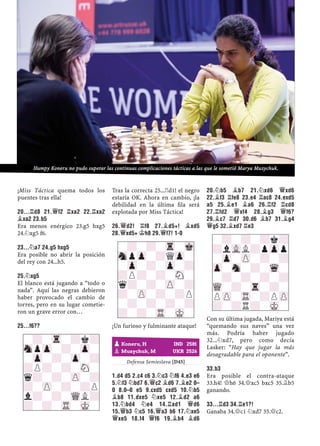 ¡Miss Táctica quema todos los
puentes tras ella!
20...¦D8 21.£F2 ¦XA2 22.¦XA2
¥XA2 23.B5
Era menos enérgico 23.g5 hxg5
24.¤xg5 f6.
23...¤A7 24.G5 HXG5
Era posible no abrir la posición
del rey con 24...h5.
25.¤XG5
El blanco está jugando a “todo o
nada”. Aquí las negras debieron
haber provocado el cambio de
torres, pero en su lugar cometie-
ron un grave error con…
25...F6??
Tras la correcta 25...¦d1! el negro
estaría OK. Ahora en cambio, ¡la
debilidad en la última ﬁla será
explotada por Miss Táctica!
26.£D2! ¦F8 27.¥D5+! ¥XD5
28.£XD5+ ¢H8 29.£F7! 1-0
¡Un furioso y fulminante ataque!
1–0
Defensa Semieslava [D45]
1.D4 D5 2.C4 C6 3.¤C3 ¤F6 4.E3 E6
5.¤F3 ¤BD7 6.£C2 ¥D6 7.¥E2 0–
0 8.0–0 E5 9.CXD5 CXD5 10.¤B5
¥B8 11.DXE5 ¤XE5 12.¥D2 A6
13.¤BD4 ¤E4 14.¦AD1 £D6
15.£B3 ¤C5 16.£A3 B6 17.¤XE5
£XE5 18.F4 £F6 19.¥B4 ¥D6
20.¤B5 ¥B7 21.¤XD6 £XD6
22.¥F3 ¦FE8 23.E4 ¦AC8 24.EXD5
A5 25.¥E1 ¥A6 26.¦F2 ¦CD8
27.¦FD2 £XF4 28.¥G3 £F6?
29.¥C7 ¦D7 30.D6 ¥B7 31.¥G4
£G5 32.¥XD7 ¦E3
Con su última jugada, Mariya está
“quemando sus naves” una vez
más. Podría haber jugado
32...¤xd7, pero como decía
Lasker: “Hay que jugar la más
desagradable para el oponente”.
33.B3
Era posible el contra-ataque
33.h4! £h6 34.£xc5 bxc5 35.¥b5
ganando.
33...¦D3 34.¦E1?!
Ganaba 34.£c1 ¤xd7 35.£c2.
-?-Tr-?k?
SnpZp-?-Zp-
-Zp-?-Zp-?
?P?-?-SN-
q?-?-ZP-?
?-ZP-?-?P
l?-?-WQL?
?-?-TR-MK-
-?-?-Tr-Mk
SnpZp-?QZp-
-Zp-?-Zp-?
?P?-?-SN-
q?-?-ZP-?
?-ZP-?-?P
-?-?-?-?
?-?-TR-MK-
pKoneru, H IND 2581
pMuzychuk, M UKR 2526
-?-?-?k?
?lVLL?pZpp
-Zp-ZP-?-?
Zp-Sn-?-Wq-
-?-?-?-?
WQ-?-Tr-?-
PZP-TR-?PZP
?-?R?-MK-
Humpy Koneru no pudo superar las continuas complicaciones tácticas a las que le sometió Marya Muzychuk.
 