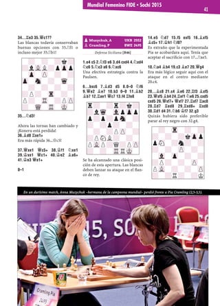 34...¦E3 35.£C1??
Las blancas todavía conservaban
buenas opciones con 35.¦f1 o
incluso mejor 35.¦b1!
35...¤D3!
Ahora las tornas han cambiado y
¡Koneru está perdida!
36.¥D8 ¦XE1+
Era más rápida 36...£c5!
37.£XE1 £C5+ 38.¢F1 ¤XE1
39.¢XE1 £C1+ 40.¢E2 ¥A6+
41.¢E3 £E1+
0–1
Defensa Siciliana [B46]
1.E4 C5 2.¤F3 E6 3.D4 CXD4 4.¤XD4
¤C6 5.¤C3 A6 6.¤XC6
Una efectiva estrategia contra la
Paulsen.
6...BXC6 7.¥D3 D5 8.0–0 ¤F6
9.£E2 ¥E7 10.B3 0–0 11.¥B2
¥B7 12.¦AE1 £C7 13.F4 ¦FE8
Se ha alcanzado una clásica posi-
ción de esta apertura. Las blancas
deben lanzar su ataque en el ﬂan-
co de rey.
14.E5 ¤D7 15.F5 EXF5 16.¥XF5
¥C5+ 17.¢H1 ¤F8?
Es extraño que la experimentada
Pia se acobardara aquí. Tenía que
aceptar el sacriﬁcio con 17...¦xe5.
18.¤A4 ¥B4 19.C3 ¥E7 20.£G4
Era más lógico seguir aquí con el
ataque en el centro mediante
20.c4.
20...¥C8 21.C4 ¥E6 22.¦F3 ¥XF5
23.£XF5 ¥B4 24.¦EF1 ¤E6 25.CXD5
CXD5 26.£XF7+ £XF7 27.¦XF7 ¦AC8
28.¦D7 ¦ED8 29.¦XD8+ ¦XD8
30.¦D1 D4 31.¤B6 ¢F7 32.G3
Quizás hubiera sido preferible
parar al rey negro con 32.g4.
-?-?-?k?
?lVLL?pZpp
-Zp-ZP-?-?
Zp-Sn-?-Wq-
-?-?-?-?
?P?-Tr-?-
P?-TR-?PZP
?-WQ-TR-MK-
pMuzychuk, A UKR 2552
pCramling, P SWE 2495
r?-?r?k?
?lWq-VlpZpp
p?p?pSn-?
?-?p?-?-
-?-?PZP-?
?PSNL?-?-
PVLP?Q?PZP
?-?-TRRMK-
-?-Tr-?-?
?-?-?kZpp
pSN-?n?-?
?-?-ZP-?-
-Vl-Zp-?-?
?P?-?-ZP-
PVL-?-?-ZP
?-?R?-?K
En un durísimo match, Anna Muzychuk –hermana de la campeona mundial– perdió frente a Pia Cramling (2,5-3,5).
Mundial Femenino FIDE ▪ Sochi 2015
41
 
