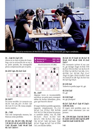 32...¢G6 33.¢G2 ¢F5
Ahora se ve claro el plan de Cram-
ling: con la activación de su rey y
su peón pasado, ha conseguido
plena compensación por el peón.
34.¢F3 ¤G5+ 35.¢E2 ¢E4
36.¦D3??
Un error terrible. Lo correcto era
36.¦f1 ¤e6 (36...d3+ 37.¢d1 ¤f3
38.¤c4) 37.¤c4 ¦f8. Anna simple-
mente omitió…
36...¤H3!
Tras este inesperado mazazo, las
blancas están perdidas
37.¦D1 D3+ 38.¢F1 ¦F8+ 39.¢G2
¤F2 40.¦F1 D2 41.A3 D1£ 42.¦XD1
¤XD1 43.AXB4 ¤XB2 44.E6 ¦E8
45.¤D7 ¤D3 0–1
Mundial femenino KO [R3]
35...¦A3?
Algunas veces es recomendable
sacriﬁcar un peón para conseguir
tablas de forma inmediata, pero,
¿por qué hacerlo ahora?
El negro hubiera podido aguantar,
jugando simplemente 35...¦c4
36.¦a5 ¦c6 37.¢e3 ¢f8 38.¢d4
¢e7 39.¦c5 ¦b6 (el ﬁnal de peones
es también tablas, tras 39...¢d6
40.¦xc6+ ¢xc6 41.¢e5 h5!)
40.¦c7+ ¢f6 41.¢c5 ¦b2 42.g4
¦h2 43.¦a7 ¦xh3 44.¦xa6+ ¢g5
45.¦a7 ¢xg4 46.¦xf7 ¦a3 47.¢b4
¦a1, con fáciles tablas.
36.¦A5 H5 37.¦XA6 H4 38.¦A7 F6
39.A5 ¢H7 40.A6 ¢H6 41.¢E2
¦A2+?
Era necesario activar el rey con
41...g6 42.fxg6 ¢xg6 43.¢d2 ¢f5
44.¢c2 ¢f4 45.¢b2 ¦a5 46.¢c3 f5
47.¢b4 ¦a1 48.¢c5 ¦a2 (48...¦c1+
49.¢d6 ¦a1 50.¦a8 ¢g3 51.a7
¢xg2 52.¦g8+ ¢xh3 53.a8£ ¦xa8
54.¦xa8 f4 55.¦f8 ¢g3 56.¢e5 h3)
49.¦a8 ¢g3 50.a7.
42.¢F3 ¦A4
Todavía se podía jugar 42...g6.
43.¢E3 ¦A2
43...g6
44.¢D4 ¦XG2
44...g6 ¡Siempre!
45.¦C7 ¦A2 46.A7 ¢G5 47.¦XG7+
¢XF5 48.¢C5+
El negro está perdido, pues no
puede crear amenazas con sus
peones.
48...¢F4 49.¦G4+ ¢E3 50.¢B6 F5
51.¦XH4 ¢F3 52.¦H8 ¢G3 53.A8£
¦XA8 54.¦XA8 ¢XH3 55.¦F8
1–0
-?-Tr-?-?
?-?-?-Zpp
pSN-?-?-?
?-?-ZP-Sn-
-Vl-Zpk?-?
?P?-?-ZP-
PVL-?K?-ZP
?-?R?-?-
pKosteniuk, A RUS 2529
pHarika, D IND 2492
-?-?-?k?
?-?-?pZp-
p?-?-?-Zp
?-?R?P?-
P?-?-?-?
?-Tr-?-?P
-?-?-MKP?
?-?-?-?-
Otra de las revelaciones del Mundial fue la india Hariku Dronavalli, que llegó a semifinales.
 