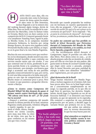 ASTA HACE unos días, ella era
conocida más como la hermana
menor de Anna, quien ha estado
10 años entre la élite femenina,
incluso llegando a ser la número dos
del ranking durante algún tiempo, detrás de
Yifan Hou. Pero en Sochi, la estrella de la com-
petición fue Marichka, como la llaman todos
en Ucrania. María tuvo un duro camino en la
competición del K.O. Comenzó ganando frente
a la canadiense Yuanling Yuan, siguió la pola-
ca Monika Socko, la ex campeona mundial
Antoaneta Stefanova, la favorita por rating
Humpy Koneru, de nuevo otra jugadora india,
Dronavalli Harika india y por último, se impu-
so en la gran ﬁnal a la rusa Natalia Pogonina.
Muchos de esos encuentros tuvo que resolver-
los en los desempates, donde mostró una esta-
bilidad mental increíble y supo controlar sus
nervios mucho mejor que sus rivales. Y eso
que comenzó mal en Socio, perdiendo la pri-
mera partida frente a la canadiense Yuan, en
claro contraste –por ejemplo- con Koneru ¡que
llegó a acumular una racha de seis partidas
ganadas consecutivamente! Lo que, por cierto,
le creó una falsa sensación a la india, muy peli-
grosa en este tipo de competiciones de K.O.
Mucho mejor es comenzar poco a poco. Pero
lo mejor es que pasemos a preguntar directa-
mente a Mariya.
¿Cómo te sientes como Campeona del
Mundo? Mihail Tal dijo después de ganar el
primer match contra Botvinnik algo como
“Mi cabeza está llena de sol”. ¿Y tú? ¿Cuál
fue tu secreto?
—Empecé a sentirme campeona del mundo
durante la última partida de la ﬁnal, mientras
Pogonina estaba pensando, viéndose obligada
a repetir jugadas, lo que me
daría el título. Ahora, simple-
mente me siento cansada,
pero muy, muy feliz. La clave
de mi éxito, creo que fue la
gran conﬁanza en mí misma
con que vine a Sochi.
Recuerdo que cuando preparaba las maletas
con mi hermana en nuestro apartamento de
Lvov, ella me preguntó: –“¿Por qué pones ese
vestido de noche? ¿Es qué te lo vas a poner en la
ceremonia de apertura?”. Yo le respondí: –“No,
¿es para la ceremonia de clausura!”. Así es que,
tal vez, ya entonces ¡ estaba llena de esperanza”
Su padre me comentó que has perdido en
Sochi ¡6 kilos! Recuerdo que Petrosian
durante el Campeonato del Mundo de 1966
perdió 6 kilos también, y en cambio, su rival
Boris Spassky, ¡engordó otros 6!
—Sí, fue terriblemente difícil durante el
Campeonato. Jugué 24 partidas con sólo dos
días libres. Pero ahora estoy en casa… ¡y mi
abuela prepara cada día un montón de comida
para mí! Ella no vive lejos de mis padres. ¡Me
gusta tanto su forma de cocinar! Cuando tengo
que elegir entre carne o pescado, ¡siempre
elijo la carne! Necesito una gran cantidad de
energía y todos esos alimentos “saludables”
para vegetarianos, ¡no son para mí!
¿Qué destacarías de la ﬁnal?
Tengo buenas relaciones con Natalia Pogo-
nina, e incluso jugamos en el mismo club ruso
hace pocos años. Pero en la ﬁnal logré aislar-
me y concentrarme completamente en mi
juego. La segunda partida, en la que ella no
jugó bien la apertura, fue decisiva. Simple-
mente, decidí jugar la Española en vez de mi
Escocesa habitual. Y se demostró una buena
decisión, ya que mi oponente no lo esperaba.
Ella comenzó a sospechar de una profunda
preparación por mi parte, y decidió jugar la
variante Breyer por primera vez en su vida.
Así que ambas nos adentra-
mos en terreno desconocido,
lo que fue muy bueno para mí.
¿Qué atmosfera se respiró en
Sochi, habida cuenta la ten-
sión política existente entre
Ucrania y Rusia?
H
“La clave del éxito
fue la conﬁanza con
que vine a Sochi”
“En Sochi adelgacé 6
kilos y fue todo muy
difícil. Jugué en total
24 partidas, con
únicamente dos
días libres”
 