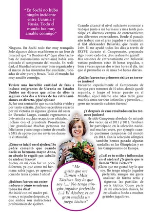 Ninguna. En Sochi todo fue muy tranquilo.
Solo algunos chicos escribieron en un foro de
Internet que “la Banderivka” (que ellos tacha-
ban de nacionalismo ucraniano) había con-
quistado el campeonato del mundo. En reali-
dad, el Mundial estuvo muy bien organizado y
el marco de las montañas fue excelente, rode-
adas de aire puro y fresco. Todo el mundo fue
muy amable conmigo.
Tuviste una increíble cantidad de fans e
incluso emigrantes de Ucrania en Estados
Unidos me dijeron que miles de ellos te
seguían cada día a través de las retransmi-
siones en directo. ¿Qué opinas?
Sí, fue una sensación que nunca había vivido y
por tanto extraña. ¡Incluso sacerdotes rezaron
por mi victoria en algunas iglesias del oeste
de Ucrania! Luego, cuando regresamos a
Lviv asistí a muchas recepciones oﬁciales,
incluso con el presidente Poroshenko.
¡Fue grandioso! Muchas personas me
felicitaron y aún tengo cientos de emails
y SMS de apoyo que me enviaron duran-
te el Mundial.
¿Cómo se inició en el ajedrez? Su
padre comentó que cuando
nació su hermana mayor Anna,
su abuelo le regaló ¡un caballo
de ajedrez blanco!
Bueno, en mi caso fue un poco
diferente, ya que como mi her-
mana sabía jugar, yo aprendí
¡cuando tenía apenas 3 años!
¿Quiénes fueron sus entre-
nadores y cómo se entrena
todos los días?
Me inicié con mi madre pri-
mero, y mi padre después, ya
que ambos son instructores
profesionales de ajedrez.
Cuando alcancé el nivel suﬁciente comencé a
trabajar junto a mi hermana y más tarde par-
ticipé en diversos campus de entrenamiento
con diferentes entrenadores. Desde el pasado
año trabajo con el gran jugador y entrenador,
el GM Aleksander Beliavski, que reside en
Lviv. Él me ayudó todos los días a través de
SKYPE durante el Campeonato, preparaba
algo nuevo cada día. ¡Fue realmente genial!
Mis sesiones de entrenamiento con Beliavski
varían: podemos estar 10 horas seguidas, o
bien a veces apenas dos o tres horas al día. Así
que el promedio es de unas 5-6 horas diarias.
¿Cuáles fueron tus primeros éxitos en torne-
os juniors?
Recuerdo especialmente el Campeonato de
Europa para menores de 10 años, donde quedé
segunda, y luego el tercer puesto en el
Mundial, aquel mismo año. Más tarde gané
muchos otros torneos infantiles y juveniles…
¡pero no recuerdo cuántos fueron!
¿Y después de esos resultados en los tor-
neos juniors?
He sido Campeona absoluta de mi país
dos veces: en el 2011 y 2012. Tambien
he participado en la selección nacio-
nal muchas veces, por ejemplo cuan-
do quedamos campeonas del mundo
en 2013. Con la selección olímpica
también hemos ganado algunas
medallas en las Olimpiadas y en
los Campeonatos de Europa.
¿Cuál es tu estilo e inﬂuencias
en el ajedrez? ¿Te gusta que te
llamen “Miss Táctica”?
¡Claro que me gusta! Soy lo que
soy. No tengo ningún jugador
preferido, aunque me gusta
analizar de forma seria y
rigurosa las partidas de
corte táctico. Como parte
de mi educación clásica, he
estudiado a fondo a muchos
grandes jugadores.
“En Sochi no hubo
ningún incidente
entre Ucrania y
Rusia. Todo el
mundo fue muy
amable conmigo”
“Me
gusta que me
llamen «Miss
Táctica» Soy lo que
soy (...) No tengo nin-
gún jugador preferido
(...) El Ajedrez es en
gran medida un
juego táctico”
 