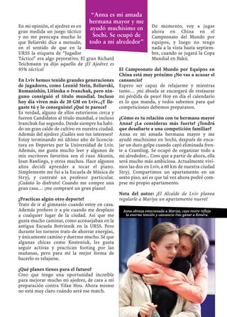 En mi opinión, el ajedrez es en
gran medida un juego táctico
y no me preocupa mucho lo
que Beliavski dice a menudo,
en el sentido de que en la
URSS la etiqueta de “Jugador
Táctico” era algo peyorativo. El gran Richard
Teichmann ya dijo aquello de ¡El Ajedrez es
95% táctica!
En Lviv hemos tenido grandes generaciones
de jugadores, como Leonid Stein, Beliavski,
Romanishin, Litinska o Ivanchuk, pero nin-
guno consiguió el título mundial. Incluso
hoy día viven más de 20 GM en Lviv...¡Y lle-
gaste tú y lo conseguiste! ¿Qué te parece?
Es verdad, alguno de ellos estuvieron cerca y
fueron Candidatos al título mundial, e incluso
Ivanchuk fue segundo. Desde siempre ha habi-
do un gran caldo de cultivo en nuestra ciudad.
Además del ajedrez ¿Cuáles son tus intereses?
Estoy terminando mi último año de licencia-
tura en Deportes por la Universidad de Lviv.
Además, me gusta mucho leer y algunos de
mis escritores favoritos son el ruso Akunin,
Joan Rawlings, y otros muchos. Hace algunos
años decidí aprender a tocar el piano.
Simplemente me fui a la Escuela de Música de
Stryj, y contraté un profesor particular.
¡Cuánto lo disfruto! Cuando me compre una
gran casa… ¡me compraré un gran piano!
¿Practicas algún otro deporte?
Trato de ir al gimnasio cuando estoy en casa.
Además preﬁero ir a pie cuando me desplazo
a cualquier lugar de la ciudad. Así que me
gusta mucho caminar, como aconsejaban en la
antigua Escuela Botvinnik en la URSS. Pero
durante los torneos trato de ahorrar energías,
y únicamente camino y duermo mucho. Sé que
algunas chicas como Kosteniuk, les gusta
seguir activas y practican footing por las
mañanas, pero para mí la mejor forma de
hacerlo es relajarse.
¿Qué planes tienes para el futuro?
Creo que tengo una oportunidad increíble
para mejorar mucho mi ajedrez, de cara a mi
preparación contra Yifan Hou. Ahora mismo
no está muy claro cuándo será ese match.
De momento, voy a jugar
ahora en China en el
Campeonato del Mundo por
equipos, y luego no tengo
nada a la vista hasta septiem-
bre, cuando se jugará la Copa
Mundial en Bakú.
El Campeonato del Mundo por Equipos en
China está muy próximo ¿No vas a acusar el
cansancio?
Espero ser capaz de relajarme y mientras
tanto… ¡mi abuela se encargará de restaurar
mi pérdida de peso! Hoy en día el calendario
es lo que manda, y todos sabemos para qué
competiciones debemos preparanos.
¿Cómo es tu relación con tu hermana mayor
Anna? ¿La consideras más fuerte? ¿Tendrá
que desaﬁarte a una competición familiar?
Anna es mi amada hermana mayor y me
ayudó muchísimo en Sochi, después de enca-
jar un duro golpe cuando cayó eliminada fren-
te a Cramling. Se ocupó de organizar todo a
mi alrededor... Creo que a partir de ahora, ella
será mucho más ambiciosa. Actualmente vivi-
mos las dos en Lviv, a 60 km de nuestra ciudad
Stryj. Compartimos un apartamento en un
sexto piso, así es que tal vez ahora podré com-
prar mi propio apartamento.
Nota del autor: ¡El Alcalde de Lviv planea
regalarle a Mariya un apartamento nuevo!
Anna abraza emocionada a Mariya, cuyo rostro refleja
la enorme tensión y cansancio tras ganar a Koneru.
“Anna es mi amada
hermana mayor y me
ayudó muchísimo en
Sochi. Se ocupó de
todo a mi alrededor”
 