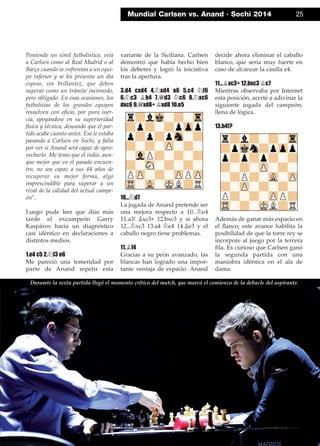 Poniendo un símil futbolístico, veía
a Carlsen como al Real Madrid o al
Barça cuando se enfrentan a un equi-
po inferior y se les presenta un día
espeso, sin brillantez, que deben
superar como un trámite incómodo,
pero obligado. En esas ocasiones, los
futbolistas de los grandes equipos
resuelven con oﬁcio, por pura iner-
cia, apoyándose en su superioridad
física y técnica, deseando que el par-
tido acabe cuanto antes. Eso le estaba
pasando a Carlsen en Sochi, y falta
por ver si Anand será capaz de apro-
vecharlo. Me temo que el indio, aun-
que mejor que en el pasado encuen-
tro, no sea capaz a sus 44 años de
recuperar su mejor forma, algo
imprescindible para superar a un
rival de la calidad del actual campe-
ón".
Luego pude leer que días más
tarde el excampeón Garry
Kaspárov hacía un diagnóstico
casi idéntico en declaraciones a
distintos medios.
1.e4 c5 2.¤f3 e6
Me pareció una temeridad por
parte de Anand repetir esta
variante de la Siciliana. Carlsen
demostró que había hecho bien
los deberes y logró la iniciativa
tras la apertura.
3.d4 cxd4 4.¤xd4 a6 5.c4 ¤f6
6.¤c3 ¥b4 7.£d3 ¤c6 8.¤xc6
dxc6 9.£xd8+ ¢xd8 10.e5
10...¤d7
La jugada de Anand pretende ser
una mejora respecto a 10...¤e4
11.a3! ¥xc3+ 12.bxc3 y si ahora
12...¤xc3 13.a4 ¤e4 14.¥e3 y el
caballo negro tiene problemas.
11.¥f4
Gracias a su peón avanzado, las
blancas han logrado una impor-
tante ventaja de espacio. Anand
decide ahora eliminar el caballo
blanco, que sería muy fuerte en
caso de alcanzar la casilla e4.
11...¥xc3+ 12.bxc3 ¢c7
Mientras observaba por Internet
esta posición, acerté a adivinar la
siguiente jugada del campeón,
llena de lógica.
13.h4!?
Además de ganar más espacio en
el ﬂanco, este avance habilita la
posibilidad de que la torre rey se
incorpore al juego por la tercera
ﬁla. Es curioso que Carlsen ganó
la segunda partida con una
maniobra idéntica en el ala de
dama.
Mundial Carlsen vs. Anand · Sochi 2014 25
Duramte la sexta partida llegó el momento crítico del match, que marcó el comienzo de la debacle del aspirante.
 