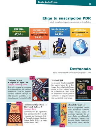 1 año, 6 ejemplares, impuestos y gastos de envío incluidos
Elige tu suscripción PDR
Tienda Ajedrez21.com
51
Destacado
Visita la nueva tienda online en www.ajedrez21.com
Magnus Carlsen,
Campeón del Siglo XXI
Miguel Illescas y otros
Esta obra repasa la carrera de
Carlsen desde sus inicios hasta
febrero de 2015. La segunda
edición ampliada incluye sus
112 mejores partidas y los
mundiales de Chennai y Sochi.
Yearbook 114
En el primer Yearbook de 2015:
So, nuevo héroe de la Ruy
López; la revolución de Navara
contra la Reti; Anand-Carlsen
en el Gambito de Dama 5.Af4;
un tratamiento directo contra la
Taimanov; S. Kasparov analiza
una nueva moda en el Volga.
PVP
29,95 €
Chess Informant 123
Más de 200 partidas comen-
tadas, novedades, combina-
ciones, finales, teoría de
aperturas, reportajes de tor-
neos... Entre los colaborado-
res destacan Morozevich,
Sokolov, Marin, Shankland,
Berg, Leitao, Bauer y Müller.
Grandmaster Repertoire 16
The French Defence 3
Emanuel Berg
Volumen final del repertorio
para grandes maestros con la
Francesa, que tiene por obje-
to Tarrasch, Avance, Cambio,
Ataque Indio de Rey y otras
alternativas a 3.Cc3.
PVP
24,99 €
PVP
21,90 €
PVP
29,99 €
 