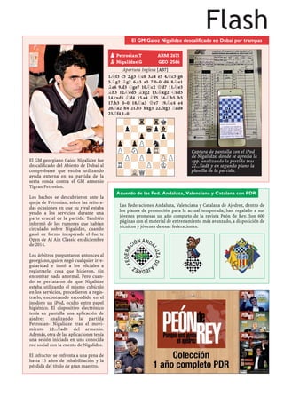 FlashEl GM Gaioz Nigalidze descalificado en Dubai por trampas
El GM georgiano Gaioz Nigalidze fue
descaliﬁcado del Abierto de Dubai al
comprobarse que estaba utilizando
ayuda externa en su partida de la
sexta ronda contra el GM armenio
Tigran Petrosian.
Los hechos se descubrieron ante la
queja de Petrosian, sobre las reitera-
das ocasiones en que su rival estaba
yendo a los servicios durante una
parte crucial de la partida. También
informó de los rumores que habían
circulado sobre Nigalidze, cuando
ganó de forma inesperada el fuerte
Open de Al Ain Classic en diciembre
de 2014.
Los árbitros preguntaron entonces al
georgiano, quien negó cualquier irre-
gularidad e instó a los oﬁciales a
registrarle, cosa que hicieron, sin
encontrar nada anormal. Pero cuan-
do se percataron de que Nigalidze
estaba utilizando el mismo cubículo
en los servicios, procedieron a regis-
trarlo, encontrando escondido en el
inodoro un iPod, oculto entre papel
higiénico. El dispositivo electrónico
tenía en pantalla una aplicación de
ajedrez analizando la partida
Petrosian- Nigalidze tras el movi-
miento 22...¦ad8 del armenio.
Además, otra de las aplicaciones tenía
una sesión iniciada en una conocida
red social con la cuenta de Nigalidze.
El infractor se enfrenta a una pena de
hasta 15 años de inhabilitación y la
pérdida del título de gran maestro.
Apertura Inglesa [A37]
1.¤f3 c5 2.g3 ¤c6 3.c4 e5 4.¤c3 g6
5.¥g2 ¥g7 6.a3 a5 7.0–0 d6 8.¤e1
¥e6 9.d3 ¤ge7 10.¤c2 £d7 11.¤e3
¥h3 12.¤ed5 ¥xg2 13.¢xg2 ¤xd5
14.cxd5 ¤d4 15.a4 ¤f5 16.¤b5 h5
17.h3 0–0 18.¤a3 £e7 19.¤c4 e4
20.¦a2 h4 21.b3 hxg3 22.fxg3 ¦ad8
23.¦f4 1–0
pPetrosian,T ARM 2671
pNigalidze,G GEO 2566
-?-Tr-Trk?
?p?-WqpVl-
-?-Zp-?p?
Zp-ZpP?n?-
P?N?pTR-?
?P?P?-ZPP
R?-?P?K?
?-VLQ?-?-
Acuerdo de las Fed. Andaluza, Valenciana y Catalana con PDR
Las Federaciones Andaluza, Valenciana y Catalana de Ajedrez, dentro de
los planes de promoción para la actual temporada, han regalado a sus
jóvenes promesas un año completo de la revista Peón de Rey. Son 600
páginas con el material de entrenamiento más avanzado, a disposición de
técnicos y jóvenes de esas federaciones.
Captura de pantalla con el iPod
de Nigalidze, donde se aprecia la
app. analizando la partida tras
22...¦ad8 y en segundo plano la
planilla de la partida.
 