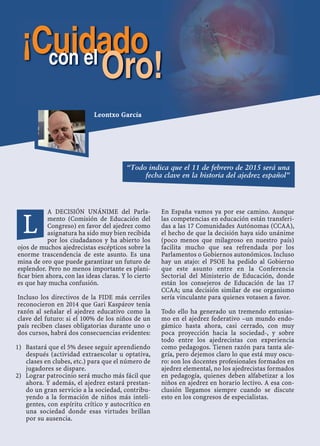 A DECISIÓN UNÁNIME del Parla-
mento (Comisión de Educación del
Congreso) en favor del ajedrez como
asignatura ha sido muy bien recibida
por los ciudadanos y ha abierto los
ojos de muchos ajedrecistas escépticos sobre la
enorme trascendencia de este asunto. Es una
mina de oro que puede garantizar un futuro de
esplendor. Pero no menos importante es plani-
ﬁcar bien ahora, con las ideas claras. Y lo cierto
es que hay mucha confusión.
Incluso los directivos de la FIDE más cerriles
reconocieron en 2014 que Gari Kaspárov tenía
razón al señalar el ajedrez educativo como la
clave del futuro: si el 100% de los niños de un
país reciben clases obligatorias durante uno o
dos cursos, habrá dos consecuencias evidentes:
Bastará que el 5% desee seguir aprendiendo1)
después (actividad extraescolar u optativa,
clases en clubes, etc.) para que el número de
jugadores se dispare.
Lograr patrocinio será mucho más fácil que2)
ahora. Y además, el ajedrez estará prestan-
do un gran servicio a la sociedad, contribu-
yendo a la formación de niños más inteli-
gentes, con espíritu crítico y autocrítico en
una sociedad donde esas virtudes brillan
por su ausencia.
En España vamos ya por ese camino. Aunque
las competencias en educación están transferi-
das a las 17 Comunidades Autónomas (CCAA),
el hecho de que la decisión haya sido unánime
(poco menos que milagroso en nuestro país)
facilita mucho que sea refrendada por los
Parlamentos o Gobiernos autonómicos. Incluso
hay un atajo: el PSOE ha pedido al Gobierno
que este asunto entre en la Conferencia
Sectorial del Ministerio de Educación, donde
están los consejeros de Educación de las 17
CCAA; una decisión similar de ese organismo
sería vinculante para quienes votasen a favor.
Todo ello ha generado un tremendo entusias-
mo en el ajedrez federativo –un mundo endo-
gámico hasta ahora, casi cerrado, con muy
poca proyección hacia la sociedad-, y sobre
todo entre los ajedrecistas con experiencia
como pedagogos. Tienen razón para tanta ale-
gría, pero dejemos claro lo que está muy oscu-
ro: son los docentes profesionales formados en
ajedrez elemental, no los ajedrecistas formados
en pedagogía, quienes deben alfabetizar a los
niños en ajedrez en horario lectivo. A esa con-
clusión llegamos siempre cuando se discute
esto en los congresos de especialistas.
L
Leontxo García
¡Cuidadocon el
Oro!
“Todo indica que el 11 de febrero de 2015 será una
fecha clave en la historia del ajedrez español”
 