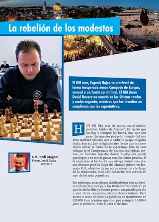 OY EN DÍA está de moda, en el ámbito
político, hablar de “castas”. Es cierto que
las hay y siempre las habrá, mal que nos
pese. En nuestro pequeño mundo del aje-
drez también existen, que a nadie le quepa ninguna
duda. Aun así, hay ráfagas de aire fresco que nos per-
miten avivar la llama de la esperanza. Una de esas
ráfagas es el Campeonato de Europa Individual, tor-
neo en formato abierto, donde cualquiera puede
participar y en teoría ganar esta fortísima prueba. Si
le sumamos el hecho de que otorga numerosas pla-
zas directas para la Copa del Mundo, torneo en for-
mato K.O., objetivo de no pocos maestros a lo largo
de la temporada, todo ello convierte este torneo en
uno de los más populares.
Sin embargo, estas plazas clasiﬁcatorias son un fuer-
te reclamo tan solo para los titulados “normales”, ya
que los de la élite ya tienen puesto asegurado por elo
o por otros conceptos menos democráticos. Para
atraer a estos últimos, la golosina se transforma en
120.000 € en premios que son, por ejemplo, 16.000 €
para el primero, 3.000 € para el décimo.
El GM ruso, Evgenij Najer, se proclamó de
forma inesperada nuevo Campeón de Europa,
merced a un fuerte sprint final. El GM checo
David Navara no remató en las últimas rondas
y acabó segundo, mientras que los favoritos no
cumplieron con las expectativas.
GM Jordi Magem
Fotos: David Llada,
ECC 2015
La rebelión de los modestos
H
 