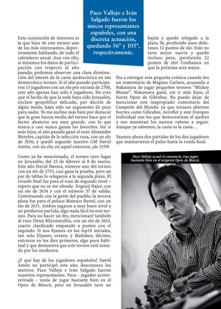 Esta conjunción de intereses es
la que hace de este torneo uno
de los más interesantes, depor-
tivamente hablando, de todo el
calendario anual. Aun con ello,
si miramos los datos de partici-
pación con respecto al año
pasado, podemos observar una clara disminu-
ción del interés de la casta ajedrecística en tan
democrático torneo. Si el año pasado participa-
ron 15 jugadores con un elo por encima de 2700,
este año apenas han sido 6 jugadores. No creo
que el hecho de que la sede haya sido Jerusalén,
enclave geopolítico delicado, por decirlo de
algún modo, haya sido un argumento de peso
para nadie. Yo me inclino más bien por destacar
que la gran fuerza media del torneo hace que el
factor aleatorio sea muy grande, con lo que
nunca o casi nunca ganan los favoritos. Sin ir
más lejos, el año pasado ganó el ruso Alexander
Motylev, capitán de la selección rusa, con un elo
de 2656, y quedó segundo nuestro GM David
Antón, con un elo, en aquel entonces, ¡de 2559!
Como ya he mencionado, el torneo tuvo lugar
en Jerusalén, del 23 de febrero al 8 de marzo.
Este año David Navara, número uno del torneo
con un elo de 2735, casi gana la prueba, pero un
par de tablas lo relegaron a la segunda plaza. El
triunfo ﬁnal fue para el ruso de segundo nivel –
espero que no se me ofenda- Evgenij Najer, con
un elo de 2634 y con el número 37 de salida.
Continuando con la gente del pueblo, la tercera
plaza fue para el polaco Mateusz Bartel, con un
elo de 2631. Ambos jugaron a muy buen nivel y
no perdieron partida, algo nada fácil en este tor-
neo. Para no hacer un feo, mencionaré también
al ruso Denis Khismatullin, con un elo de 2653,
cuarto clasiﬁcado empatado a puntos con el
segundo. Si nos ﬁjamos en los top10 iniciales,
tan solo Eljanov, octavo, y Matlakov, décimo,
entraron en los diez primeros, algo poco habi-
tual y que demuestra que este torneo está toma-
do por los modestos.
¿Y qué hay de los jugadores españoles? David
Antón no participó este año, desconozco los
motivos. Paco Vallejo e Iván Salgado fueron
nuestros representantes. Paco - jugador activo-
retirado - venía de jugar bastante bien en el
Open de Moscú, pero en Jerusalén tuvo un
bajón y quedó relegado a la
plaza 56, perdiendo unos dolo-
rosos 12 puntos de elo. Iván no
tuvo mejor suerte y quedó
incluso peor, ¡perdiendo 22
puntos de elo! Conﬁamos en
que la próxima será mejor.
Iba a entregar esta pequeña crónica cuando leo
un comentario de Magnus Carlsen, acusando a
Nakamura de jugar pequeños torneos “Mickey
Mouse”. Nakamura ganó, sin ir más lejos, el
fuerte Open de Gibraltar. No puedo dejar de
mencionar este inapropiado comentario del
Campeón del Mundo, ya que torneos abiertos
fuertes como Gibraltar, Aeroﬂot y este Europeo
Individual son los que democratizan el ajedrez
y nos muestran los nuevos valores a seguir.
Aunque ya sabemos, la casta es la casta…
Veamos ahora dos partidas de los dos jugadores
que mantuvieron el pulso hasta la ronda ﬁnal.
Paco Vallejo e Iván
Salgado fueron los
únicos representantes
españoles, con una
discreta actuación,
quedando 56º y 105º,
respectivamente.
Paco Vallejo acusó el cansancio, tras jugar
bastante bien en el exigente Open de Moscú.
 