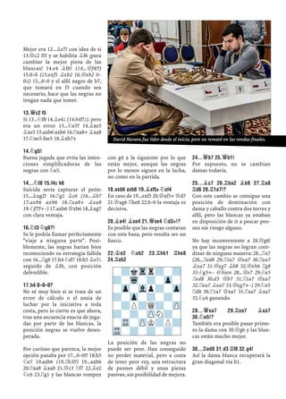 Mejor era 12...¥e7! con idea de si
13.£c2 f5! y se habilita ¥f6 ¡para
cambiar la mejor pieza de las
blancas! 14.e4 ¥f6! (14...£f4!?)
15.0–0 (15.exf5 ¥xb2 16.£xb2 0–
0©) 15...0–0 y el alﬁl negro de b7,
que tomará en f3 cuando sea
necesario, hace que las negras no
tengan nada que temer.
13.£C2 F5
Si 13...¤f8 14.¥e4² (14.h4!?²). pero
era un error 13...¤e5? 14.¥xe5
¥xe5 15.axb6 axb6 16.¦xa8+ ¥xa8
17.¤xe5 fxe5 18.¥xh7±
14.¤G5!
Buena jugada que evita las inten-
ciones simpliﬁcadoras de las
negras con ¤e5.
14...¤F8 15.F4² H6
Suicida sería capturar el peón:
15...¥xg2? 16.¦g1 ¥c6 (16...¥b7
17.axb6 axb6 18.¦xa8+ ¥xa8
19.¤f7!!+–) 17.axb6 £xb6 18.¥xg7
con clara ventaja.
16.¤F3 ¤G6?!
Se le podría llamar perfectamente
"viaje a ninguna parte". Posi-
blemente, las negras harían bien
reconociendo su estrategia fallida
con 16...¦g8 17.h4 ¤d7 18.h5 ¥e7²
seguido de ¥f6, con posición
defendible.
17.H4 0–0–0?
No sé muy bien si se trata de un
error de cálculo o el ansia de
luchar por la iniciativa a toda
costa, pero lo cierto es que ahora,
tras una secuencia exacta de juga-
das por parte de las blancas, la
posición negras se vuelve deses-
perada.
Por curioso que parezca, la mejor
opción pasaba por 17...0–0!? 18.h5
¤e7 19.axb6 (19.¦h3!?) 19...axb6
20.¦xa8 ¥xa8 21.£c3 ¦f7 22.¥e2
¤c6 23.¦g1 y las blancas rompen
con g4 a la siguiente por lo que
están mejor, aunque las negras
por lo menos siguen en la lucha,
no como en la partida.
18.AXB6 AXB6 19.¥XF5± ¤XF4
En caso de 19...exf5 20.£xf5+ £d7
21.£xg6 ¦he8 22.0–0 la ventaja es
decisiva.
20.¥E4! ¥XE4 21.£XE4 ¤D3+!?
Es posible que las negras contaran
con esta baza, pero resulta ser un
ﬁasco.
22.¢E2 ¤XB2 23.¦HB1 ¦HE8
24.¦XB2
La posición de las negras no
puede ser peor. Han conseguido
no perder material, pero a costa
de tener peor rey, una estructura
de peones débil y unas piezas
pasivas, sin posibilidad de mejora.
24...£B7 25.£B1!
Por supuesto, no se cambian
damas todavía.
25...¥C7 26.¦BA2 ¥B8 27.¦A8
¦D6 28.¦1A7!?
Con este cambio se consigue una
posición de dominación con
dama y caballo contra dos torres y
alﬁl, pero las blancas ya estaban
en disposición de ir a pescar peo-
nes sin riesgo alguno.
No hay inconveniente a 28.£g6!
ya que las negras no logran coor-
dinar de ninguna manera: 28...¦e7
(28...¦ed8 29.¦1a7 £xa7 30.¦xa7
¥xa7 31.£xg7 ¥b8 32.£xh6 ¦g8
33.¤g5+– O bien 28...£e7 29.¤e5
¦ed8 30.d3 £b7 31.¦1a7 £xa7
32.¦xa7 ¥xa7 33.£xg7+–) 29.¤e5
¦d8 30.¦1a7 £xa7 31.¦xa7 ¥xa7
32.¤c6 ganando.
28...£XA7 29.¦XA7 ¥XA7
30.¤E5!?
También era posible pasar prime-
ro la dama con 30.£g6 y las blan-
cas están mucho mejor.
30...¦ED8 31.D3 ¦F8 32.G4!
Así la dama blanca recuperará la
gran diagonal vía h1.
-?kTrr?-?
?-Wq-?-Zp-
-Zp-Vlp?-Zp
?-Zp-?-?-
-?P?Q?-ZP
?-?-ZPN?-
-TR-ZPK?P?
TR-?-?-?-
David Navara fue líder desde el inicio, pero no remató en las rondas finales.
 