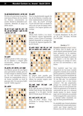 13...b6 14.h5 h6 15.0-0-0 ¥b7 16.¦d3
Por ﬁn es la otra torre la que bas-
cula hacia el ﬂanco de rey, donde
las blancas concentrarán su
acción. Anand se defenderá acti-
vamente, abriendo el juego en
dicho sector.
16...c5 17.¦g3 ¦ag8 18.¥d3 ¤f8
19.¥e3 g6 20.hxg6 ¤xg6 21.¦h5
¥c6 22.¥c2 ¢b7
23.¦g4?!
Carlsen pierde el hilo: esta juga-
da no obedece a ningún plan
reconocible, aunque tampoco
estropea nada
23...a5 24.¥d1 ¦d8 25.¥c2 ¦dg8
Las blancas gozan de una ligera
pero persistente ventaja, pero no
es fácil romper la defensa enemi-
ga. En esta situación, Carlsen
comete un sorprendente error, y
de forma increíble su rival lo
pasa por alto. Un caso poco habi-
tual de ”doble ceguera".
26.¢d2??
26...a4??
Tras la desafortunada jugada de
rey de las blancas, se podía cap-
turar impunemente el peón cen-
tral. Tras 26...¤xe5! 27.¦xg8
¤xc4+! 28.¢d3 ¤b2+ el caballo se
salva con un par de jaques inter-
medios y las negras quedan con
ventaja.
27.¢e2
Ahora todo vuelve a su cauce.
Las blancas siguen ligeramente
mejor, y poco a poco el noruego
logrará aumentar su ventaja con
la ayuda de algunas jugadas ﬂo-
jas de Anand.
27...a3?! 28.f3 ¦d8 29.¢e1 ¦d7
30.¥c1 ¦a8 31.¢e2 ¥a4 32.¥e4+
32...¥c6?!
El último tren pasaba por
32...¢a7! sacriﬁcando la calidad.
Ahora los peones negros caen
como fruta madura.
33.¥xg6 fxg6 34.¦xg6 ¥a4
35.¦xe6 ¦d1
Si 35...¥b3 36.axb3 a2 37.¥b2 ¦a3
38.¦h1 ¦xb3 39.¥a1 ¦b1 40.¦exh6
ganando. Y si 35...¥d1+ 36.¢f2
¥b3 37.¦hxh6 ¥xa2 38.¦xb6+ etc.
36.¥xa3 ¦a1 37.¢e3 ¥c2
Tras 37...¦xa2 38.¥c1 ¦xg2
39.¦hxh6 la ventaja blanca es
decisiva.
38.¦e7+
Y Anand abandonó. Si 38...¢c8
(O 38...¢a6 39.¦xh6) 39.¦xh6
¦xa3 40.¦h8#
1-0
Partida nº 7
[Leontxo García] Carlsen sostie-
ne ahora, tras el duelo, que él
pudo dejarlo prácticamente visto
para sentencia en la séptima,
cuando repitió blancas –para
compensar que jugase la primera
con negras– y no fue capaz de
transformar su ventaja en victo-
ria tras 122 movimientos y seis
horas.
Pero también aquí hay otra
manera de ver las cosas: cuando
pregunté a Anand, en la rueda de
prensa posterior, si había analiza-
do antes la posición resultante de
su entrega de pieza en la jugada
31, me dijo que ”no exactamente
esa posición, pero sí otros ﬁnales
similares". No me sorprendió,
porque no concibo que Anand
pueda entrar en una posición tan
mala en apariencia si no siente la
convicción de que va a arrancar
medio punto; es decir, Anand
jugó casi de memoria esa partida
hasta la jugada 40, o poco menos,
y además había estudiado ese
tipo de ﬁnal profundamente.
Es probable que Anand adoptara
esa actitud tan conservadora pen-
sando que luego jugaría con
blancas tres de las cinco últimas
26 Mundial Carlsen vs. Anand · Sochi 2014
 