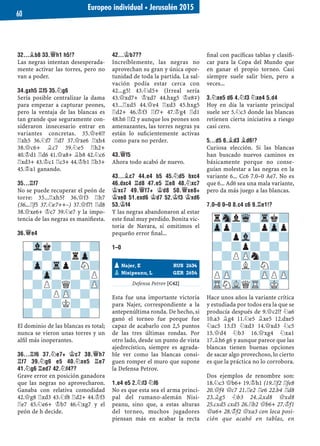32...¥B8 33.£H1 H5!?
Las negras intentan desesperada-
mente activar las torres, pero no
van a poder.
34.GXH5 ¦F5 35.¤G6
Sería posible centralizar la dama
para empezar a capturar peones,
pero la ventaja de las blancas es
tan grande que seguramente con-
sideraron innecesario entrar en
variantes concretas. 35.£e4!?
¦xh5 36.¤f7 ¦d7 37.£xe6 ¦xh4
38.£c6+ ¥c7 39.¤e5 ¦h2+
40.¢d1 ¦d6 41.£a8+ ¥b8 42.¤c6
¦xd3+ 43.¢c1 ¦c3+ 44.¢b1 ¦b3+
45.¢a1 ganando.
35...¦F7
No se puede recuperar el peón de
torre: 35...¦xh5? 36.£f3 ¦h7
(36...¦f5 37.¤e7++–) 37.£f7! ¦d8
38.£xe6+ ¢c7 39.¤e7 y la impo-
tencia de las negras es maniﬁesta.
36.£E4
El dominio de las blancas es total;
nunca se vieron unas torres y un
alﬁl más inoperantes.
36...¦F6 37.¤E7+ ¢C7 38.£H7
¦F7 39.¤G6 E5 40.¤XE5 ¦E7
41.¤G6 ¦ED7 42.¤F4??
Grave error en posición ganadora
que las negras no aprovecharon.
Ganaba con relativa comodidad
42.£g8 ¦xd3 43.¤f8 ¦d2+ 44.¢f3
¦e7 45.¤e6+ ¢b7 46.¤xg7 y el
peón de h decide.
42...¢B7??
Increíblemente, las negras no
aprovechan su gran y única opor-
tunidad de toda la partida. La sal-
vación podía estar cerca con
42...g5! 43.¤d5+ (Irreal sería
43.£xd7+ ¢xd7 44.hxg5 ¢e8μ)
43...¦xd5 44.£e4 ¦xd3 45.hxg5
¦d2+ 46.¢f3 ¦f7+ 47.¢g4 ¦d1
48.h6 ¦f2 y aunque los peones son
amenazantes, las torres negras ya
están lo suﬁcientemente activas
como para no perder.
43.£F5
Ahora todo acabó de nuevo.
43...¥C7 44.E4 B5 45.¤D5 BXC4
46.DXC4 ¦D8 47.E5 ¦E8 48.¤XC7
¢XC7 49.£F7+ ¢D8 50.£XE8+
¢XE8 51.EXD6 ¢D7 52.¢F3 ¢XD6
53.¢F4
Y las negras abandonaron al estar
este ﬁnal muy perdido. Bonita vic-
toria de Navara, si omitimos el
pequeño error ﬁnal...
1–0
Defensa Petrov [C42]
Esta fue una importante victoria
para Najer, correspondiente a la
antepenúltima ronda. De hecho, si
ganó el torneo fue porque fue
capaz de acabarlo con 2,5 puntos
de las tres últimas rondas. Por
otro lado, desde un punto de vista
ajedrecístico, siempre es agrada-
ble ver como las blancas consi-
guen romper el muro que supone
la Defensa Petrov.
1.E4 E5 2.¤F3 ¤F6
No es que esta sea el arma princi-
pal del rumano-alemán Nisi-
peanu, sino que, a estas alturas
del torneo, muchos jugadores
piensan más en acabar la recta
ﬁnal con pacíﬁcas tablas y clasiﬁ-
car para la Copa del Mundo que
en ganar el propio torneo. Casi
siempre suele salir bien, pero a
veces...
3.¤XE5 D6 4.¤F3 ¤XE4 5.D4
Hoy en día la variante principal
suele ser 5.¤c3 donde las blancas
retienen cierta iniciativa a riesgo
casi cero.
5...D5 6.¥D3 ¥D6!?
Curiosa elección. Si las blancas
han buscado nuevos caminos es
básicamente porque no conse-
guían molestar a las negras en la
variante 6... Cc6 7.0–0 Ae7. No es
que 6... Ad6 sea una mala variante,
pero da más juego a las blancas.
7.0–0 0–0 8.C4 C6 9.¦E1!?
Hace unos años la variante crítica
y estudiada por todos era la que se
producía después de 9.£c2!? ¤a6
10.a3 ¥g4 11.¤e5 ¥xe5 12.dxe5
¤ac5 13.f3 ¤xd3 14.£xd3 ¤c5
15.£d4 ¤b3 16.£xg4 ¤xa1
17.¥h6 g6 y aunque parece que las
blancas tienen buenas opciones
de sacar algo provechoso, lo cierto
es que la práctica no lo corrobora.
Dos ejemplos de renombre son:
18.¤c3 £b6+ 19.¢h1 (19.¦f2 ¦fe8
20.£f4 £c7 21.¦e2 ¦e6 22.b4 ¦d8
23.¥g5 ¤b3 24.¥xd8 £xd8
25.cxd5 cxd5 26.¦b2 £b6+ 27.¢f1
£a6+ 28.¢f2 £xa3 con loca posi-
ción que acabó en tablas, en
pNajer, E RUS 2634
pNisipeanu, L GER 2654
rSnlWq-Trk?
Zpp?-?pZpp
-?pVl-?-?
?-?p?-?-
-?PZPn?-?
?-?L?N?-
PZP-?-ZPPZP
TRNVLQTR-MK-
-Vlk?-?-?
?-?-?rZp-
-Zp-Trp?N?
?-Zp-?-?P
-?P?Q?-ZP
?-?PZP-?-
-?-?K?-?
?-?-?-?-
Europeo individual ▪ Jerusalén 2015
60
 
