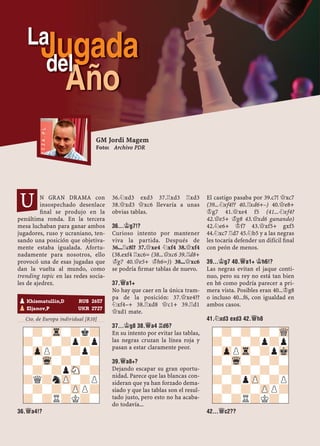 N GRAN DRAMA con
insospechado desenlace
ﬁnal se produjo en la
penúltima ronda. En la tercera
mesa luchaban para ganar ambos
jugadores, ruso y ucraniano, ten-
sando una posición que objetiva-
mente estaba igualada. Afortu-
nadamente para nosotros, ello
provocó una de esas jugadas que
dan la vuelta al mundo, como
trending topic en las redes socia-
les de ajedrez.
Cto. de Europa individual [R10]
36.£A4!?
36.¤xd3 exd3 37.¦xd3 ¦xd3
38.£xd3 £xc6 llevaría a unas
obvias tablas.
36...¢G7!?
Curioso intento por mantener
viva la partida. Después de
36...¦c8!? 37.£xe4 ¤xf4 38.£xf4
(38.exf4 ¦xc6= (38...£xc6 39.¦d8+
¢g7 40.£e5+ ¢h6=)) 38...£xc6
se podría ﬁrmar tablas de nuevo.
37.£A1+
No hay que caer en la única tram-
pa de la posición: 37.£xe4??
¤xf4–+ 38.¦xd8 £c1+ 39.¦d1
£xd1 mate.
37...¢G8 38.£A4 ¦D6?
En su intento por evitar las tablas,
las negras cruzan la línea roja y
pasan a estar claramente peor.
39.£A8+?
Dejando escapar su gran oportu-
nidad. Parece que las blancas con-
sideran que ya han forzado dema-
siado y que las tablas son el resul-
tado justo, pero esto no ha acaba-
do todavía...
El castigo pasaba por 39.c7! £xc7
(39...¤xf4?? 40.¦xd6+–) 40.£e8+
¢g7 41.£xe4 f5 (41...¤xf4?
42.£e5+ ¢g8 43.£xd6 ganando)
42.¤e6+ ¢f7 43.£xf5+ gxf5
44.¤xc7 ¦d7 45.¤b5 y a las negras
les tocaría defender un difícil ﬁnal
con peón de menos.
39...¢G7 40.£A1+ ¢H6!?
Las negras evitan el jaque conti-
nuo, pero su rey no está tan bien
en h6 como podría parecer a pri-
mera vista. Posibles eran 40...¢g8
o incluso 40...f6, con igualdad en
ambos casos.
41.¤XD3 EXD3 42.£H8
42...£C2??
pKhismatullin,D RUS 2657
pEljanov,P UKR 2727
-?-Tr-?k?
?-?-?p?p
-ZpP?-?p?
?-Wq-?-?-
-?-?pSN-?
?Q?nZP-?P
-?-?-ZPP?
?-?R?K?-
-?-?-?-WQ
?-?-?p?p
-ZpPTr-?pMk
?-Wq-?-?-
-?-?-?-?
?-?pZP-?P
-?-?-ZPP?
?-?R?K?-
GM Jordi Magem
Foto: Archivo PDR
U
Jugada
Año
del
La
 