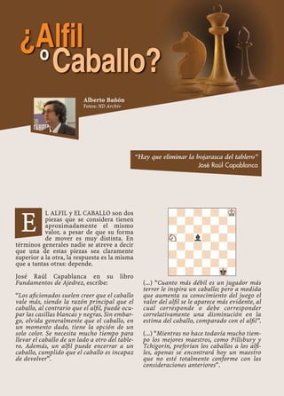 L ALFIL y EL CABALLO son dos
piezas que se considera tienen
aproximadamente el mismo
valor, a pesar de que su forma
de mover es muy distinta. En
términos generales nadie se atreve a decir
que una de estas piezas sea claramente
superior a la otra, la respuesta es la misma
que a tantas otras: depende.
José Raúl Capablanca en su libro
Fundamentos de Ajedrez, escribe:
“Los aﬁcionados suelen creer que el caballo
vale más, siendo la razón principal que el
caballo, al contrario que el alﬁl, puede ocu-
par las casillas blancas y negras. Sin embar-
go, olvida generalmente que el caballo, en
un momento dado, tiene la opción de un
solo color. Se necesita mucho tiempo para
llevar el caballo de un lado a otro del table-
ro. Además, un alﬁl puede encerrar a un
caballo, cumplido que el caballo es incapaz
de devolver”.
(...) “Cuanto más débil es un jugador más
terror le inspira un caballo; pero a medida
que aumenta su conocimiento del juego el
valor del alﬁl se le aparece más evidente, al
cual corresponde o debe corresponder
correlativamente una disminución en la
estima del caballo, comparado con el alﬁl”.
(...) “Mientras no hace todavía mucho tiem-
po los mejores maestros, como Pillsbury y
Tchigorin, preferían los caballos a los alﬁ-
les, apenas se encontrará hoy un maestro
que no esté totalmente conforme con las
consideraciones anteriores”.
-?-?-?-MK
?-?-?-?-
-?-?-?-?
SN-?l?-?-
-?-?-?-?
?-?-?-?-
-?-?-?-?
?-?-?-Mk-
E
“Hay que eliminar la hojarasca del tablero”
José Raúl Capablanca
¿Alfilo
Caballo?
Alberto Bañón
Fotos: ND Archiv
 