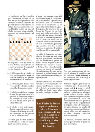 La conclusión de los ejemplos
que Capablanca incluye en su
libro es que la superioridad del
alﬁl sobre el caballo “depende” de
que en la posición haya peones en
ambos ﬂancos, cuanto más des-
equilibrados mejor, ya que el
caballo no puede actuar simultá-
neamente en ambos ﬂancos y el
alﬁl sí.
Por su parte, Ludek Pachman en
el libro Práctica de los ﬁnales en
el ajedrez, resuelve el “depende”
con las siguientes reglas:
El alﬁl es superior al caballo en1.
caso que la posición tenga un
carácter abierto y los peones
estén repartidos en ambas alas.
El alﬁl tiene gran eﬁcacia si los2.
peones rivales están bloqueados
en casillas de su mismo color.
El caballo es más fuerte en caso3.
de que los peones estén blo-
queados de forma que los peo-
nes enemigos se hallen en casi-
llas del mismo color que su
alﬁl (alﬁl malo).
El caballo es muy activo cuan-4.
do está asegurado en una posi-
ción centralizada que no puede
ser controlada por los peones
ni por el alﬁl adversario.
Sabemos que Fischer también
consideraba que el alﬁl era ligera-
mente superior al caballo.
A estas conclusiones, fruto del
análisis y de la práctica magistral,
me gustaría añadir algunas consi-
deraciones que el desarrollo
actual de la informática y, en
especial las tablas de ﬁnales, pue-
den aportar. La aparición de las
Tablas de Finales fue un hito
importante en las aplicaciones de
la informática al ajedrez. Desde el
principio, se han usado para ana-
lizar la corrección de las conclu-
siones de los estudios sobre ﬁna-
les, pero en estas notas, propongo
algo distinto: que las usemos
como una herramienta de análisis
en el debate alﬁl versus caballo.
Las tablas de ﬁnales son una reco-
pilación de todas las posiciones
posibles que pueden construirse
con un determinado grupo de
piezas, hoy se dispone de tablas
de ﬁnales para cualquier conjun-
to de hasta siete piezas. Para cada
posición se guarda el resultado
(victoria, tablas o derrota) que se
obtendría si ambos bandos reali-
zasen, en todo momento, la mejor
jugada posible.
En el caso de sólo los dos reyes el
número de posiciones legales (los
reyes no pueden estar en contac-
to) es de 3.612 y no necesitamos
las tablas de ﬁnales para saber
que todas conducen a tablas.
Pero para un conjunto de seis pie-
zas, el número de posiciones es
del orden de 50.000 millones y
los resultados nada triviales y a
veces sorprendentes.
Podemos empezar por mirar los
resultados para el conjunto de
piezas: KLkn para ver si el
blanco, que tiene un alﬁl, obtiene
mejores resultados que el negro
que en su lugar tiene un caballo.
Pero este es un caso poco útil por-
que, prácticamente, todos los
resultados son tablas ya que rey y
alﬁl o rey y caballo no pueden dar
mate por si solos, salvo en ocasio-
nes excepcionales con ayuda del
rival. Afortunadamente, dispone-
mos de tablas para seis piezas que
permiten comparar conjuntos
más interesantes.
De entrada, debemos tener en
cuenta que el turno de juego es
muy importante.
-?-?k?-?
ZppZpn?pZpp
-?-?-?-?
?-?-?-?-
-?-?-?-?
?-?-?-?-
PZPP?-ZPPZP
?-VL-MK-?-
J.R. Capablanca, en 1931.
Las Tablas de Finales
–que actualmente
cubren 7 piezas–
han representado un
hito en el análisis y
validación de los
estudios y teorías
clásicas sobre
los ﬁnales.
 