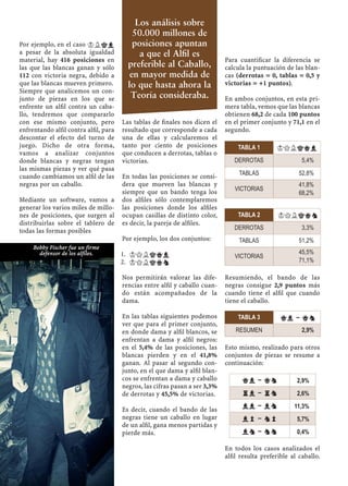 Por ejemplo, en el caso KLkl
a pesar de la absoluta igualdad
material, hay 416 posiciones en
las que las blancas ganan y sólo
112 con victoria negra, debido a
que las blancas mueven primero.
Siempre que analicemos un con-
junto de piezas en los que se
enfrente un alﬁl contra un caba-
llo, tendremos que compararlo
con ese mismo conjunto, pero
enfrentando alﬁl contra alﬁl, para
descontar el efecto del turno de
juego. Dicho de otra forma,
vamos a analizar conjuntos
donde blancas y negras tengan
las mismas piezas y ver qué pasa
cuando cambiamos un alﬁl de las
negras por un caballo.
Mediante un software, vamos a
generar los varios miles de millo-
nes de posiciones, que surgen al
distribuirlas sobre el tablero de
todas las formas posibles
Las tablas de ﬁnales nos dicen el
resultado que corresponde a cada
una de ellas y calcularemos el
tanto por ciento de posiciones
que conducen a derrotas, tablas o
victorias.
En todas las posiciones se consi-
dera que mueven las blancas y
siempre que un bando tenga los
dos alﬁles sólo contemplaremos
las posiciones donde los alﬁles
ocupan casillas de distinto color,
es decir, la pareja de alﬁles.
Por ejemplo, los dos conjuntos:
KQLkql1.
KQLkqn2.
Nos permitirán valorar las dife-
rencias entre alﬁl y caballo cuan-
do están acompañados de la
dama.
En las tablas siguientes podemos
ver que para el primer conjunto,
en donde dama y alﬁl blancos, se
enfrentan a dama y alﬁl negros:
en el 5,4% de las posiciones, las
blancas pierden y en el 41,8%
ganan. Al pasar al segundo con-
junto, en el que dama y alﬁl blan-
cos se enfrentan a dama y caballo
negros, las cifras pasan a ser 3,3%
de derrotas y 45,5% de victorias.
Es decir, cuando el bando de las
negras tiene un caballo en lugar
de un alﬁl, gana menos partidas y
pierde más.
Para cuantiﬁcar la diferencia se
calcula la puntuación de las blan-
cas (derrotas = 0, tablas = 0,5 y
victorias = +1 puntos).
En ambos conjuntos, en esta pri-
mera tabla, vemos que las blancas
obtienen 68,2 de cada 100 puntos
en el primer conjunto y 71,1 en el
segundo.
Resumiendo, el bando de las
negras consigue 2,9 puntos más
cuando tiene el alﬁl que cuando
tiene el caballo.
Esto mismo, realizado para otros
conjuntos de piezas se resume a
continuación:
En todos los casos analizados el
alﬁl resulta preferible al caballo.
TABLA 3 ql – qn
RESUMEN 2,9%
TABLA 2 KQLkqn
DERROTAS 3,3%
TABLAS 51,2%
VICTORIAS
45,5%
71,1%
TABLA 1 KQLkql
DERROTAS 5,4%
TABLAS 52,8%
VICTORIAS
41,8%
68,2%
ql – qn 2,9%
rl – rn 2,6%
ll – ln 11,3%
lp – np 5,7%
ln – nn 0,4%
Bobby Fischer fue un firme
defensor de los alfiles.
Los análisis sobre
50.000 millones de
posiciones apuntan
a que el Alﬁl es
preferible al Caballo,
en mayor medida de
lo que hasta ahora la
Teoría consideraba.
 