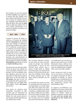 Pero destaca el caso de la pareja
de alﬁles (11,3%), muy superior a
la pareja alﬁl más caballo, cosa
que a nadie sorprenderá. Por con-
tra la pareja de caballos parece
que compensa suﬁcientemente la
falta del alﬁl y sólo cede un 0,4%
frente al alﬁl más caballo. Pero la
cosa cambia radicalmente si la
pareja de caballos se enfrenta a la
pareja de alﬁles:
Cuando la pareja de alﬁles se
enfrenta a la pareja de caballos
obtiene 24,0 puntos más, de cada
cien, que cuando se enfrenta a
otra pareja de alﬁles. Este resulta-
do es realmente sorprendente si
se compara con el resto, especial-
mente con el modesto 0,4% de
alﬁl+caballo frente a la pareja de
caballos. No se me ocurre ningu-
na explicación al respecto, salvo
destacar que prácticamente la
mitad del total de posiciones posi-
bles las ganan la pareja de alﬁles,
8.836.302.016 ganadas de un total
de 18.037.301.056 posibles.
Para hacernos una idea de la dife-
rencia de fuerza que reﬂejan los
casos estudiados, podemos com-
pararlos con los resultados entre
dos jugadores. Para que uno de
ellos gane un 5% más de puntos,
debe tener un Elo del orden de
100 puntos más que el otro. Así
que podríamos decir, que la pare-
ja de alﬁles, con sus 11,3% sobre
alﬁl+caballo, "tiene" 200 puntos
más de Elo.
Para poner en contexto estos
resultados, favorables al alﬁl,
tenemos que ser conscientes de
que las posiciones analizadas son
ﬁnales con muy pocas piezas y
por tanto posiciones abiertas, que
son ideales para el alﬁl.
Pero también debemos conside-
rar que, salvo un caso, son posi-
ciones sin peones. Los criterios
mencionadas al inicio de este
artículo para valorar más o
menos al alﬁl frente al caballo
hacen hincapié en la existencia de
peones y la estructura de los mis-
mos, los resultados de las tablas
de ﬁnales apuntan que el alﬁl
sigue siendo preferible aún sin
peones.
Un resultado que parece no estar
en consonancia con la teoría es el
correspondiente a la lucha dama
más alﬁl contra dama más caba-
llo. Se suele considerar que dama
y caballo se complementan mejor
que dama y alﬁl, pero los resulta-
dos de las tablas de ﬁnales dicen
lo contrario. Nuevamente debe-
mos recordar que son resultados
para posiciones abiertas, además,
si consideramos que una dama es
algo así como una torre y un alﬁl
fusionados, dama y alﬁl es como
tener torre y pareja de alﬁles, que
visto así, explicaría que sea prefe-
rible a torre más alﬁl y caballo.
Como resumen de todo lo ante-
rior yo me atrevo a concluir que
en términos generales el alﬁl es
preferible al caballo, en mayor
medida que lo considerado por la
teoría. Si esto fuese cierto habría
que preguntarse porqué está
subestimado el alﬁl.
Al empezar recordábamos que
Capablanca decía que cuanto más
débil es un jugador más terror le
inspira un caballo. Todos los
jugadores empiezan siendo débi-
les, ¿no será una secuela sub-
consciente de este miedo de la
infancia?.
Ajedrez e Informática
69
ll – nn 24,0%
Los ex campeones mundiales Vasily Smyslov y Anatoli Kárpov, han sido
también grandes virtuosos en el manejo de los alfiles.
 