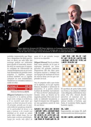 partidas (suponiendo que llega-
ran a disputarse las doce previs-
tas); es decir, un solo fallo del
noruego podría ser suﬁciente
para igualar el marcador, tenien-
do muy en cuenta que el supues-
to complejo de inferioridad de
Anand desaparecería en un even-
tual desempate de partidas semi-
rrápidas o rápidas; aunque
Carlsen también sea el vigente
campeón en esas modalidades,
Anand no se considera inferior a
nadie en ellas.
Defensa Berlinesa [C67]
[Magnus Carlsen] Quería liquidar
el encuentro en la séptima partida.
Logré cierta ventaja en la Berlinesa,
y él no encontró nada mejor que
pasar a un ﬁnal con pieza de menos.
Al principio, pensaba que mi posi-
ción estaba tan ganada que desperdi-
cié la oportunidad de forzar a su
peón a avanzar a a5, creando una
debilidad en b5, donde mi caballo
podía haber saltado luego. Eso me
habría dado excelentes posibilidades.
Luego fue mucho más difícil de
ganar de lo que pensaba, aunque
quizá no era imposible.
[Miguel Illescas] Tras la acciden-
tada sexta partida, en la que el
aspirante perdonó un error
garrafal, los grandes maestros
dispusieron del día libre para
recuperar fuerzas y trabajar con
sus equipos de analistas en busca
de nuevas ideas con las que sor-
prender al rival.
Así, el campeón salió a por todas
en la séptima, en la que repetía
blancas, decidido a sentenciar el
encuentro. Y a punto estuvo
Carlsen de derribar nuevamente
el ”Muro de Berlín” planteado por
Anand, como ya hiciera en la
segunda partida. Pero esta vez el
indio se defendió tercamente, y
logró el empate tras 122 jugadas,
en una agotadora sesión de más
de seis horas.
1.e4 e5 2.¤f3 ¤c6 3.¥b5 ¤f6 4.0-0
¤xe4 5.d4 ¤d6 6.¥xc6 dxc6 7.dxe5
¤f5 8.£xd8+ ¢xd8 9.h3 ¢e8
10.¤c3 h5 11.¥f4 ¥e7 12.¦ad1 ¥e6
13.¤g5 ¦h6 14.g3 ¥xg5 15.¥xg5
¦g6 16.h4 f6 17.exf6 gxf6 18.¥f4
¤xh4 19.f3 ¦d8 20.¢f2 ¦xd1
21.¤xd1 ¤f5 22.¦h1 ¥xa2 23.¦xh5
¥e6 24.g4 ¤d6 25.¦h7 ¤f7 26.¤e3
¢d8 27.¤f5 c5 28.¤g3
El sacriﬁcio de peón había dado
sus frutos y las negras se habían
visto obligadas a defenderse muy
atrás. Por ello, Anand decide
devolver el material con su
siguiente jugada. lo cuál hizo
pensar mucho a Carlsen, que
hasta el momento había jugado
bastante rápido.
28...¤e5?!
Seguramente, era mejor 28...¥d5
manteniendo una defensa pasiva.
29.¦h8+ ¦g8 30.¥xe5 fxe5 31.¦h5
pCarlsen, M NOR 2863
pAnand, V IND 2792
Espen Agdestein, hermano del GM Simen Agdestein, es el manager actual de Carlsen
Aquí le vemos atendiendo a los medios de la TV noruega, que se volcaron en el Mundial.
Tres de cada cinco noruegos vieron diaramente en directo a su ídolo por televisión.
 