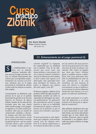 INTRODUCCIÓN
I COMPARAMOS el aje-
drez con la pintura,
entonces podemos aﬁr-
mar que en el juego concreto, tác-
tico, se utilizan básicamente dos
colores que corresponden respec-
tivamente a lo correcto y lo erró-
neo, mientras que en el juego
posicional la variedad de colores
y sobre todo los matices es mucho
más amplia.
Curiosamente, la deﬁnición más
precisa de lo que es el ajedrez
posicional la percibí en la Escuela
Superior de Pintores de Moscú
donde a ﬁnales de los años 80 fui
invitado para dar una charla
sobre nuestro juego. A mi pregun-
ta ingenua y en cierto modo pro-
vocativa: "¿Por qué un cuadro de
composición compleja o abstrac-
ta, aunque esté muy bien hecho,
tiene menos valor artístico -al ojo
de un visitante normal y corriente
de galería del arte- que un cuadro
conocido clásico y que a menudo
con el tiempo incluso pierde su
colorido original?" La respuesta
me sorprendió por su similitud
con el ajedrez: "Una de las dife-
rencias que existe entre una
buena pintura y una pintura clá-
sica es que los matices cromáticos
marcan la diferencia entre ambas,
es decir cuanto más experto es el
observador, más capacidad tiene
para distinguir los matices. ¡Un
pintor ve, digamos, dos matices
del color negro y otro 20!".
El famoso jugador y didacta de la
primera mitad del siglo pasado R.
Spielmann escribió así sobre la
capacidad de distinguir los mati-
ces ajedrecísticos: "La aplicación
del conocimiento teórico al juego
práctico se basa en la habilidad
permanente de captar y valorar la
esencia de la posición, lo que se
asocia con el sentido o tacto posi-
cional.
El tacto posicional es más impor-
tante que cualquier conocimiento
exacto; sirve de columna verte-
bral de la fuerza ajedrecística y
los matices de ella al ﬁn y al cabo,
son los matices del tacto posicio-
nal. El tacto posicional sirve como
una base de todos los planes y los
cálculos. Ello indica al jugador
que tiene que hacer: intentar
ganar o entablar, atacar o defen-
derse. Este tacto determina tam-
bién la probabilidad de éxito de
una combinación o de una
maniobra. De esta manera, la
tarea del cálculo se simpliﬁca
enormemente ya que el ajedrecis-
ta va a buscar su suerte solamente
donde hay más chances y no va a
gastar sus esfuerzos inútilmente.
¡El sentido posicional es el talis-
mán del ajedrecista y su fuerza
práctica es la fuerza de su capaci-
dad de evaluación!".
Más adelante, Spielmann dice que
el tacto posicional es una cuali-
dad innata, una forma del talento
natural que es muy difícil des-
arrollar. Entonces, ¿qué se puede
recomendar a un jugador aﬁcio-
nado que quiere mejorar su juego
posicional?
M.I. Boris Zlotnik
Fotos: Vladimir Barsky
ND archiv CC
03. Entrenamiento en el juego posicional (I)
S
Cursopráctico
Zlotnik
 