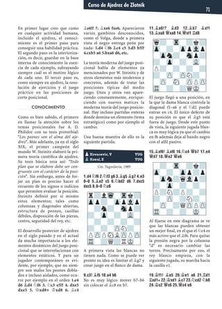 En primer lugar creo que como
en cualquier actividad humana,
incluido el ajedrez, el conoci-
miento es el primer paso para
conseguir una habilidad práctica.
El segundo paso es la interioriza-
ción, es decir, guardar en la base
interna de conocimiento la esen-
cia de cada ejemplo, subrayando
siempre cuál es el motivo lógico
de cada uno. El tercer paso es,
como siempre en ajedrez, la reso-
lución de ejercicios y el juego
práctico en las posiciones de
corte posicional.
CONOCIMIENTO
Como es bien sabido, el primero
en llamar la atención sobre los
temas posicionales fue A. D.
Philidor con su tesis proverbial:
"Los peones son el alma del aje-
drez". Más adelante, ya en el siglo
XIX, el primer campeón del
mundo W. Steinitz elaboró la pri-
mera teoría cientíﬁca de ajedrez.
Su tesis básica reza así: "Todo
plan que se elabore debe ser con-
gruente con el carácter de la posi-
ción". Sin embargo, antes de for-
jar un plan es preciso hacer el
recuento de los signos o indicios
que permiten evaluar la posición.
Steinitz deﬁnió por sí mismo
estos elementos; tales como
columnas y diagonales abiertas,
estructura de peones, casillas
débiles, disposición de las piezas,
centro, seguridad del rey, etc.
El desarrollo posterior de ajedrez
en el siglo pasado y en el actual
da mucha importancia a los ele-
mentos dinámicos del juego posi-
cional que se interrelacionan con
elementos estáticos. Y para un
jugador contemporáneo es evi-
dente, por ejemplo, que no siem-
pre son malos los peones dobla-
dos e incluso aislados, como ocu-
rre por ejemplo en el orden 1.e4
d6 2.d4 ¤f6 3. ¤c3 e5!? 4. dxe5
dxe5 5. £xd8+ ¢xd8 6. ¥c4
¥e6!? 7. ¥xe6 fxe6. Aparecieron
varios gambitos desconocidos,
como el Volga, donde a primera
vista el negro entrega peón por
nada: 1.d4 ¤f6 2.c4 c5 3.d5 b5!?
4.cxb5 a6 5.bxa6 d6, etc.
La teoría moderna del juego posi-
cional habla de elementos ya
mencionados por W. Steinitz y de
otros elementos más modernos y
concretos, además de tratar las
posiciones típicas del medio
juego. Unos y otros van apare-
ciendo constantemente, enrique-
ciendo con nuevos matices la
moderna teoría del juego posicio-
nal. Hay incluso partidas enteras
donde domina un elemento (tema
estratégico) como por ejemplo el
cambio.
Una buena muestra de ello es la
siguiente partida.
Yugoslavia, 1988
Cto. Yugoslavia, 1989
1.D4 ¤F6 2.¤F3 G6 3.¥G5 ¥G7 4.E3
0–0 5.¥E2 C5 6.¤BD2 D6 7.DXC5
DXC5 8.0–0 ¤C6
A primera vista las blancas no
tienen nada. Como se puede ver
pronto su idea es limitar el ¥g7 y
crear juego en el ﬂanco de dama.
9.C3! ¥F5 10.A4 B6
No es muy lógico mover b7–b6
sin colocar el ¥c8 en b7.
11.¥A6!? ¥D3 12.¥B7 ¥XF1
13.¥XA8 £XA8 14.£XF1 ¦D8
El juego llegó a una posición, en
la que la dama blanca controla la
diagonal f1–a6 y el ¤d2 puede
entrar en c4. El único defecto de
su posición es que el ¥g5 está
fuera de juego. Desde este punto
de vista, la siguiente jugada blan-
ca es muy lógica ya que el cambio
en f6 además deja al bando negro
con el alﬁl pasivo.
15.¥XF6! ¥XF6 16.¤C4 £B7 17.E4
£D7 18.£E2 £E6
Al ﬁjarse en este diagrama se ve
que las blancas pueden obtener
un mejor ﬁnal, en el que el ¤c4 es
más activo que el ¥f6. Para quitar
la presión negra por la columna
"d" es necesario cambiar las
torres. Precisamente por eso, el
rey blanco empieza, con la
siguiente jugada, su marcha hacia
la casilla e1.
19.¢F1! ¥E5 20.¢E1 A6 21.¦D1
¦XD1+ 22.¢XD1 ¥C7 23.¤CD2 ¤B8
24.¢C2 £C6 25.£C4 E6
pKovacevic, V YUG
pKozul, Z YUG
r?lWq-Trk?
Zpp?-ZppVlp
-?n?-Snp?
?-Zp-?-VL-
-?-?-?-?
?-?-ZPN?-
PZPPSNLZPPZP
TR-?Q?RMK-
q?-Tr-?k?
Zp-?-ZppVlp
-Zpn?-Snp?
?-Zp-?-VL-
P?-?-?-?
?-ZP-ZPN?-
-ZP-SN-ZPPZP
TR-?-?QMK-
-?-Tr-?k?
Zp-?-Zpp?p
-Zpn?qVlp?
?-Zp-?-?-
P?N?P?-?
?-ZP-?N?-
-ZP-?QZPPZP
TR-?-?-MK-
Curso de Ajedrez de Zlotnik
71
 