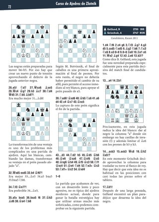 Las negras están preparadas para
mover b6–b5. Por eso hay que
crear un nuevo punto de tensión
aprovechando el defecto de la
jugada anterior negra.
26.E5! ¤D7 27.£XA6 ¥XE5
28.£C4 ¢G7 29.H3 ¥C7 30.¤D4
£D5 31.¤B5 ¥B8?!
Era mucho mejor 31...¥d8!
La transformación de una ventaja
es uno de los problemas más
complicados en una partida de
ajedrez. Aquí las blancas, cam-
biando las damas, transforman
su ventaja en el peón pasado ale-
jado "a".
32.£XD5 EXD5 33.B4 ¢F6?!
Era mejor 33...¥e5 34.a5 bxa5
35.bxa5 ¤b8.
34.¤F3 ¢E7?!
Era preferible 34...¥e5.
35.A5± BXA5 36.BXA5 F6 37.¢B3
¥D6 38.¢A4 ¤B8
Según M. Botvinnik, el ﬁnal de
caballos es una primera aproxi-
mación al ﬁnal de peones. Por
esta razón, el negro no debería
haber permitido el cambio de su
alﬁl, pues permite el acceso inme-
diato al rey blanco, para apoyar el
peón pasado de a5.
39.¤XD6! ¢XD6 40.¢B5 ¤C6 41.A6
D4 42.C4 ¢C7 43.¢XC5
La captura de este peón signiﬁca
el ﬁn de la partida.
43...D3 44.¤D2 H5 45.¢D5 ¢B6
46.¢E6 ¢XA6 47.¢XF6 ¢A5
48.¢XG6 ¢B4 49.¢F5 ¢C3 50.¤F1
¢XC4 51.¢E4 ¤D4 52.¤E3+ ¢C3
53.¤D1+ ¢C2 54.¢XD4
1–0
La partida que acabamos de ver,
con un desarrollo lento y poco
agresivo, no es típica del ajedrez
moderno actual, donde para
ganar la batalla estratégica hay
que utilizar armas mucho más
soﬁsticadas, como podemos com-
probar en la siguiente partida.
Candidatos, Kazan 2011
1.D4 ¤F6 2.C4 G6 3.¤F3 ¥G7 4.G3
D5 5.CXD5 ¤XD5 6.¥G2 ¤B6 7.¤C3
¤C6 8.E3 0–0 9.0–0 ¦E8 10.¦E1 A5
11.£E2 ¥G4 12.H3 ¥E6 13.B3!?
Como dice B. Gelfand, esta jugada
fue una novedad preparada espe-
cialmente para esta partida deci-
siva del match ﬁnal de candida-
tos.
13...A4 14.¦B1
Precisamente, en esta jugada
radica la idea del blanco: dar al
negro la columna "a" donde sin
embargo no hay casillas de inva-
sión (!) y además limitar el ¥e6
con los peones de b3 y h3.
14...AXB3 15.AXB3 £C8 16.¢H2
¦A5!?
En este momento Grischuk deci-
de aprovechar la columna para
trasladar su torre al ﬂanco de rey.
Hay que decir que esta idea no es
habitual en las posiciones con
casi todas las piezas sobre el
tablero.
17.¦D1!
Después de una larga pensada,
Gelfand encontró un plan para-
dójico que desarma la idea del
negro.
-Sn-?-?k?
?-Vl-?p?p
pZpq?p?p?
?-Zp-?-?-
P?Q?P?-?
?-ZP-?N?-
-ZPKSN-ZPPZP
?-?-?-?-
-Vl-?-?-?
?-?n?pMkp
-Zp-?p?p?
?NZpq?-?-
P?Q?-?-?
?-ZP-?-?P
-ZPKSN-ZPP?
?-?-?-?-
-Sn-?-?-?
?-?-Mk-?p
-?-Vl-Zpp?
ZPNZpp?-?-
K?-?-?-?
?-ZP-?N?P
-?-?-ZPP?
?-?-?-?-
pGelfand, B 2733 ISR
pGrischuk, A 2747 RUS
r?-Wqr?k?
?pZp-ZppVlp
-Snn?l?p?
?-?-?-?-
p?-ZP-?-?
?PSN-ZPNZPP
P?-?QZPL?
?RVL-TR-MK-
-?-?-?-?
?-Mk-?-?p
P?n?-Zpp?
?-MK-?-?-
-?PZp-?-?
?-?-?N?P
-?-?-ZPP?
?-?-?-?-
Curso de Ajedrez de Zlotnik
72
 