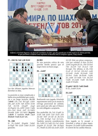 17...¦H5 18.¤H4! ¥F6 19.F4!
Las dos últimas jugadas blancas
desvelan su idea.
La posición es muy complicada y
había otra posibilidad que condu-
cía a un juego incierto: 19.¥f3
¦xh4!? (19...¦a5 20.¤g2! ¥xh3
(20...¥f5 21.b4 ¦a8 22.b5) 21.b4
¦a8 22.¤f4 (22.g4!? ¥xg2
23.¢xg2©) 22...¥f5!? 23.b5 ¤xd4
(23...¤a5 24.e4 ¥d7 25.¤fd5)
24.exd4 ¥xb1 25.¤xb1) 20.gxh4
¥xh3!?. Y también 19.d5 ¥xc3
20.dxe6 £xe6 21.e4 ¦a5.
19...¦D8
Si 19...¥xh4? 20.gxh4 ¦xh4?
21.¢g3! ¦h5 22.d5 ¥xh3 23.¥f3
ganando.
20.£F2
Es una posición crítica de esta
partida donde parece que el
negro tiene un buen juego.
20...¥XH4?
Realizando esta jugada, Grischuk
seguramente tenía ya en mente la
entrega posicional de calidad,
pero pasó por alto que el blanco
no está obligado a aceptarla.
Era preferible 20...¦a5 21.g4!? (o
21.b4 ¦a8 22.b5 ¤a5 23.e4 ¥b3
24.¦d2 £d7 25.¤f3 e6 26.¤e5)
21...¤b4 22.£g3 ¤a2 23.¤e4².
También merecía consideración
20...¤d5!? 21.¤xd5 (21.¤e2 ¥xh4
22.gxh4 f5 23.¥f3 ¦h6 24.£g2)
21...¦hxd5 22.¥b2 (22.¥xd5 ¥xd5
23.¤f3 £e6 con plena compensa-
ción por calidad. O bien 22.£e2
¥xh4 23.gxh4 f5) 22...¦b5 23.£e2
¦h5 24.¥f3 ¦a5 25.¥c3 ¦a8
26.¥g2² Por último, si 20...¤b4
21.e4 c5 22.¤e2 (22.¥e3 cxd4
23.¦xd4 ¥xd4 24.¥xd4 ¤d3
25.£e3 ¦xd4 26.£xd4 ¤xf4)
22...cxd4 23.¤xd4 ¤c6 24.¥e3
¤xd4 25.¥xd4 ¦xd4 26.¦xd4
¥xd4 27.£xd4²
21.GXH4 ¤D5 22.¤XD5 ¦HXD5
Si 22...¥xd5? 23.e4.
23.¥B2!
Esta jugada se le escapó a
Grischuk y refuta el plan negro.
Era peor 23.¥xd5? ¥xd5 tomando
el control de las casillas blancas.
-?qTr-?k?
?pZp-Zpp?p
-Snn?l?p?
?-?-?-?r
-?-ZP-ZP-Vl
?PSN-ZP-ZPP
-?-?-WQLMK
?RVLR?-?-
-?qTr-?k?
?pZp-Zpp?p
-?n?l?p?
?-?r?-?-
-?-ZP-ZP-ZP
?P?-ZP-?P
-VL-?-WQLMK
?R?R?-?-
-?q?r?k?
?pZp-Zpp?p
-Snn?lVlp?
?-?-?-?r
-?-ZP-ZP-SN
?PSN-ZP-ZPP
-?-?Q?LMK
?RVLR?-?-
Gelfand y Grischuk llegaron a la final del Candidatos de 2011, que fue ganada por el GM israelí en la última partida,
lo que proclamó a Gelfand como aspirante al Mundial ante el campeón vigente, Vishy Anand.
 