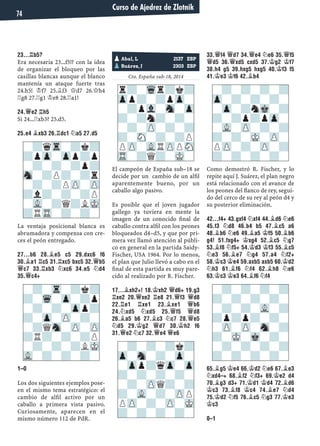 23...¦B5?
Era necesaria 23...f5!? con la idea
de organizar el bloqueo por las
casillas blancas aunque el blanco
mantenía un ataque fuerte tras
24.h5! ¢f7 25.¥f3 £d7 26.£h4
¦g8 27.¦g1 ¢e8 28.¦a1!
24.£E2 ¦H5
Si 24...¦xb3? 25.d5.
25.E4 ¥XB3 26.¦DC1 ¤A5 27.D5
La ventaja posicional blanca es
abrumadora y compensa con cre-
ces el peón entregado.
27...B6 28.¥E5 C5 29.DXC6 F6
30.¥A1 ¦C5 31.¦XC5 BXC5 32.£B5
£C7 33.¦XB3 ¤XC6 34.E5 ¤D4
35.£C4+
1–0
Los dos siguientes ejemplos pose-
en el mismo tema estratégico: el
cambio de alﬁl activo por un
caballo a primera vista pasivo.
Curiosamente, aparecen en el
mismo número 112 de PdR.
Yugoslavia, 1988
Cto. España sub-18, 2014
El campeón de España sub–18 se
decide por un cambio de un alﬁl
aparentemente bueno, por un
caballo algo pasivo.
Es posible que el joven jugador
gallego ya tuviera en mente la
imagen de un conocido ﬁnal de
caballo contra alﬁl con los peones
bloqueados d4–d5, y que por pri-
mera vez llamó atención al públi-
co en general en la partida Saidy-
Fischer, USA 1964. Por lo menos,
el plan que Julio llevó a cabo en el
ﬁnal de esta partida es muy pare-
cido al realizado por R. Fischer.
17...¥XH2+! 18.¢XH2 £D6+ 19.G3
¦XE2 20.£XE2 ¦E8 21.£F3 £D8
22.¦E1 ¦XE1 23.¥XE1 £B6
24.¤XD5 ¤XD5 25.£F5 £D8
26.¥A5 B6 27.¥C3 ¤C7 28.£E5
¤D5 29.¢G2 £D7 30.¢H2 F6
31.£E2 ¤C7 32.£E4 £E6
33.£F4 £D7 34.£E4 ¤E6 35.£F5
£D5 36.£XD5 CXD5 37.¢G2 ¢F7
38.H4 G5 39.HXG5 HXG5 40.¢F3 F5
41.¢E3 ¢F6 42.¥B4
Como demostró R. Fischer, y lo
repite aquí J. Suárez, el plan negro
está relacionado con el avance de
los peones del ﬂanco de rey, segui-
do del cerco de su rey al peón d4 y
su posterior eliminación.
42...F4+ 43.GXF4 ¤XF4 44.¥D6 ¤E6
45.F3 ¤D8 46.B4 B5 47.¥C5 A6
48.¥B6 ¤E6 49.¥A5 ¢F5 50.¥B6
G4! 51.FXG4+ ¢XG4 52.¥C5 ¤G7
53.¥F8 ¤F5+ 54.¢D3 ¢F3 55.¥C5
¤E3 56.¥E7 ¤G4 57.A4 ¤F2+
58.¢C3 ¢E4 59.AXB5 AXB5 60.¢D2
¤H3 61.¥F6 ¤F4 62.¥H8 ¤E6
63.¢C3 ¢E3 64.¥F6 ¤F4
65.¥G5 ¢E4 66.¢D2 ¤E6 67.¥E3
¤XD4–+ 68.¥F2 ¤F3+ 69.¢E2 D4
70.¥G3 D3+ 71.¢D1 ¢D4 72.¥D6
¢C3 73.¥F8 ¢C4 74.¥E7 ¤D4
75.¢D2 ¤F5 76.¥C5 ¤G3 77.¢E3
¢C3
0–1
pAbal, L 2137 ESP
pSuárez, J 2303 ESP
r?-Wqr?k?
Zpp?-?pZp-
-?pVl-Sn-Zp
?-?n?-?-
-?-ZP-?-?
?-SN-?-?P
PZP-VLRZPPSN
TR-?Q?-MK-
-?qTr-?k?
?pZp-Zpp?p
-?-?-?p?
Sn-?P?-?r
-?-?PZP-ZP
?l?-?-?P
-VL-?Q?LMK
?RTR-?-?-
-?-Tr-?k?
?-Wq-Zp-?p
-?-?-Zpp?
?-Zp-ZP-?-
-?QSn-ZP-ZP
?R?-?-?P
-?-?-?LMK
VL-?-?-?-
-?-?-?k?
Zp-Sn-?-Zp-
-Zpp?qZp-Zp
?-?-?-?-
-?-ZPQ?-?
?-VL-?-ZPP
PZP-?-ZP-MK
?-?-?-?-
-?-?-?-?
Zp-?-?-?-
-Zp-?nMk-?
?-?p?pZp-
-VL-ZP-?-?
?-?-MK-ZP-
PZP-?-ZP-?
?-?-?-?-
-?-?-?-?
?-?-?-?-
-?-?-VL-?
?p?p?-?-
-ZP-ZP-Sn-?
?-MK-Mk-?-
-?-?-?-?
?-?-?-?-
Curso de Ajedrez de Zlotnik
74
 