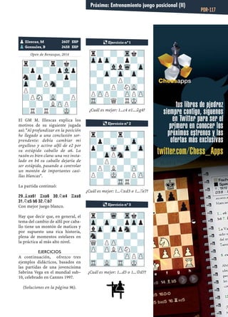 Yugoslavia, 1988
Open de Benasque, 2014
El GM M. Illescas explica los
motivos de su siguiente jugada
así: "Al profundizar en la posición
he llegado a una conclusión sor-
prendente: debía cambiar mi
orgulloso y activo alﬁl de e2 por
su estúpido caballo de a6. La
razón es bien clara: una vez insta-
lado en b4 su caballo dejaría de
ser estúpido, pasando a controlar
un montón de importantes casi-
llas blancas".
La partida continuó:
29.¥XA6! ¦XA6 30.¤E4 ¦AA8
31.¤C5 B6 32.¤B7
Con mejor juego blanco.
Hay que decir que, en general, el
tema del cambio de alﬁl por caba-
llo tiene un montón de matices y
por supuesto una rica historia,
plena de momentos estelares en
la práctica al más alto nivel.
EJERCICIOS
A continuación, ofrezco tres
ejemplos didácticos, basados en
las partidas de una jovencísima
Sabrina Vega en el mundial sub–
10, celebrado en Cannes 1997.
(Soluciones en la página 96).
¿Cuál es mejor: 1...c4 o1...¥g4?
¿Cuál es mejor: 1...¤xd3 o 1...¦e7?
¿Cuál es mejor: 1...d5 o 1...£d7?
r?-?r?k?
?p?-?pVlp
n?p?-?p?
Zp-?PSn-?-
P?-?-?-?
?PSN-VL-?P
-?-?LZPP?
?R?R?-MK-
pIllescas, M 2607 ESP
pGonzalez, B 2458 ESP
¶ Ejercicio nº 1
r?-?-Trk?
ZppZp-?p?-
-?-VllWq-Zp
?-Zp-Zp-Zp-
-?-?P?-?
?-?P?NVL-
PZPP?-ZPPZP
TR-?Q?RMK-
¶ Ejercicio nº 2
r?-?r?-?
?p?-?-Zp-
p?-Mk-Zp-Zp
?-ZpPSn-?-
-?P?-?-?
?P?L?-ZP-
P?-MK-?PZP
?-?-TRR?-
¶ Ejercicio nº 3
r?-Wq-Trk?
Zp-Zp-?pZpp
lZp-ZppSn-?
Sn-?-?-?-
Q?PZP-?-?
ZP-ZPLZPN?-
-?-?-ZPPZP
TR-VL-TR-MK-
Próxima: Entrenamiento juego posicional (II)
PDR-117
 