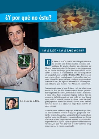 Aperturas ▪ ¿Y por qué no ésta?
76
N ESTA OCASIÓN, me he decidido por traerles a
mi sección uno de los muchos esquemas anti-
siciliana del amplio abanico que disponen las
blancas a su disposición. De hecho no es un esquema que
no me resulte familiar ya que el ﬁanchetto del alﬁl por b2
contra la Siciliana lo he utilizado en unas cuantas partidas
en la jugada 3, tras 1.e4 c5 2.¤f3 e6 3.b3!? He de reconocer
que en general mis resultados con el mismo han sido bas-
tante razonables, y eso me llevó a indagar un poco más en
la teoría de 2.b3, en especial tras ver unas cuantas parti-
das del fuerte gran maestro ruso Alexander Morozevich.
Tras sumergirme en la base de datos cuál fue mi sorpresa
encontrar más partidas interesantes de lo que pensaba,
fuertes grandes maestros, especialistas como T. Gelashvili
y entre ellos, ¡hasta el mismo Magnus Carlsen! Eso me
convenció deﬁnitivamente de que podía ser una buena
arma teórica, tanto de manera ocasional como habitual,
para jugadores de muchos niveles, así que dicho y hecho
me puse manos a la obra para llegar hasta ustedes en
estas páginas.
Antes de entrar en faena, tengo que avisarles de que debi-
do a los diferentes órdenes de jugadas que pueden reali-
zar las negras, he decidido agrupar las diferentes partidas
modelo según las diferentes respuestas, lo que nos lleva a
cinco apartados o esquemas que veremos a continuación.
Espero sea de su agrado y que les proporcione numerosas
victorias, ya que para empezar el factor sorpresa estoy
seguro de que lo tienen garantizado.
E
1.E4 C5 2.B3!? ▪ 1.E4 C5 2.nF3 E6 3.B3!?
GM Óscar de la Riva
¿Y por qué no ésta?
 