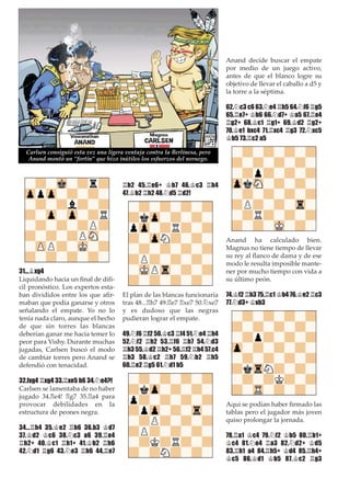 31...¥xg4
Liquidando hacia un ﬁnal de difí-
cil pronóstico. Los expertos esta-
ban divididos entre los que aﬁr-
maban que podía ganarse y otros
señalando el empate. Yo no lo
tenía nada claro, aunque el hecho
de que sin torres las blancas
deberían ganar me hacía temer lo
peor para Vishy. Durante muchas
jugadas, Carlsen buscó el modo
de cambiar torres pero Anand se
defendió con tenacidad.
32.fxg4 ¦xg4 33.¦xe5 b6 34.¤e4?!
Carlsen se lamentaba de no haber
jugado 34.¦e4! ¦g7 35.¦a4 para
provocar debilidades en la
estructura de peones negra.
34...¦h4 35.¢e2 ¦h6 36.b3 ¢d7
37.¢d2 ¢c6 38.¤c3 a6 39.¦e4
¦h2+ 40.¢c1 ¦h1+ 41.¢b2 ¦h6
42.¤d1 ¦g6 43.¤e3 ¦h6 44.¦e7
¦h2 45.¦e6+ ¢b7 46.¢c3 ¦h4
47.¢b2 ¦h2 48.¤d5 ¦d2!
El plan de las blancas funcionaría
tras 48...¦h7 49.¦e7 ¦xe7 50.¤xe7
y es dudoso que las negras
pudieran lograr el empate.
49.¤f6 ¦f2 50.¢c3 ¦f4 51.¤e4 ¦h4
52.¤f2 ¦h2 53.¦f6 ¦h7 54.¤d3
¦h3 55.¢d2 ¦h2+ 56.¦f2 ¦h4 57.c4
¦h3 58.¢c2 ¦h7 59.¤b2 ¦h5
60.¦e2 ¦g5 61.¤d1 b5
Anand decide buscar el empate
por medio de un juego activo,
antes de que el blanco logre su
objetivo de llevar el caballo a d5 y
la torre a la séptima.
62.¤c3 c6 63.¤e4 ¦h5 64.¤f6 ¦g5
65.¦e7+ ¢b6 66.¤d7+ ¢a5 67.¦e4
¦g2+ 68.¢c1 ¦g1+ 69.¢d2 ¦g2+
70.¢e1 bxc4 71.¦xc4 ¦g3 72.¤xc5
¢b5 73.¦c2 a5
Anand ha calculado bien.
Magnus no tiene tiempo de llevar
su rey al ﬂanco de dama y de ese
modo le resulta imposible mante-
ner por mucho tiempo con vida a
su último peón.
74.¢f2 ¦h3 75.¦c1 ¢b4 76.¢e2 ¦c3
77.¤d3+ ¢xb3
Aquí se podían haber ﬁrmado las
tablas pero el jugador más joven
quiso prolongar la jornada.
78.¦a1 ¢c4 79.¤f2 ¢b5 80.¦b1+
¢c4 81.¤e4 ¦a3 82.¤d2+ ¢d5
83.¦h1 a4 84.¦h5+ ¢d4 85.¦h4+
¢c5 86.¢d1 ¢b5 87.¢c2 ¦g3
Carlsen consiguió esta vez una ligera ventaja contra la Berlinesa, pero
Anand montó un “fortín” que hizo inútiles los esfuerzos del noruego.
 