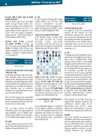 6.¥C4 ¤B6 7.¥B5 ¥G7 8.¥XC6
BXC6 9.0–0 C4!?
9...0–0 10.¦e1 d6 11.h3 (11.exd6!
exd6 12.¥xg7 ¢xg7 13.d4 y las
blancas aspiran a una ligera ven-
taja, desarrollando por d2 o c3
según el plan de las negras) 11...a5
12.c4 ¦e8 con juego complejo.
Nakamura,H (2775)-Grischuk,A
(2761) Moscow RUS 2012.
10.¦E1 0–0 11.D3 11.¤a3!?
11...CXD3 12.£XD 12.cxd3 a5
13.¤c3 a4 con contrajuego. 12...D6
13.C4 13.¤bd2!? ¥f5 14.£e2 con
juego complejo. En la partida, las
negras acabaron imponiéndose
en la jugada 67.
Moscú, 2014
1.E4 C5 2.¤F3 E6 3.B3 ¤C6 4.¥B2
¤F6 5.E5 ¤D5
La misma posición que en la par-
tida anterior, pero con el peón
negro en e6. Recuerden que a esta
posición se puede llegar por dife-
rentes órdenes de jugadas, pero el
más típico es el usado en esta par-
tida modelo por si quieren
ampliar sus conocimientos usan-
do una base de datos.
Una vez las negras han avanzado
su peón a e6, las blancas disponen
de tres maneras diferentes de con-
tinuar con su desarrollo.
Por un lado 6.¥b5, al estilo
Rossolimo, por otro 6.g3, quizás el
más popular, con el doble ﬁan-
chetto, y por último 6.¤c3 buscan-
do el cambio del caballo central.
6.¤A3!?
¡Y una cuarta, que es la que vere-
mos! Otra idea interesante, que no
deﬁne el desarrollo del ¥f1.
6...A6
6...¥e7 7.g3!? 0–0 8.¥g2 d6 9.exd6
¥xd6 10.0–0 ¥e7 11.¤c4 ¤b6
12.¤e3 (12.¤fe5!?²) 12...£c7
13.£e2 ¥d7 14.h4 con juego com-
plejo. Govedarica, R (2380) - Cvet-
kovic, S (2420) Belgrado 1984.
7.G3 ¥E7 8.¥G2 0–0 9.0–0 B5
9...f6 10.d4!? cxd4 11.exf6 ¥xf6
(11...¤xf6 12.¤xd4 d5 13.c4²)
12.¤xd4 ¤de7 (12...¤xd4
13.¥xd4²) 13.c4 d6 14.¤ac2² El
centro de las negras es muy débil.
Cohen-Eljanov, Tel Aviv 2003.
10.C4 10.d4!? 10...¤C7?! 10...bxc4
11.¤xc4 a5 12.d4 a4 con contra-
juego. 11.D4 CXD4 12.¤XD4 B4
Tampoco era mejor jugar 12...¥b7
13.cxb5 axb5 14.¤axb5² Y si
12...bxc4 13.¤xc4² 13.¤XC6! DXC6
14.¤B1! El caballo se dirige a e4.
Las blancas ganaron por la vía
rápida en el movimiento 28.
4. LAS NEGRAS CONTINÚAN
con 2…e6
Una respuesta lógica, en especial
si las negras quieren continuar
con d5. En cualquier caso no es un
esquema del gusto de todos ya
que a primera vista la diagonal
a1-h8 quedará bien controlada
por el alﬁl de b2.
Monte Carlo, 2006
1.E4 C5 2.B3 E6 3.¥B2
La ruptura 3...d5 es la principal
opción de las negras en este
momento, aunque por supuesto
las estructuras resultantes no son
del agrado de todos los jugadores.
Otra opción es no deﬁnir aún y
continuar con 3...a6 o 3...¤c6. En
caso de 3...¤f6 4.e5 nos llevaría al
esquema nº 3.
3...D5
Si 3...a6, una de las posibles conti-
nuaciones sería 4.g3, pero le hare-
mos caso a Morozevich. Otra
opción sería 4.¤f3 y tras 4...d5
5.¥g2 (5.exd5 exd5 6.£e2+!? pare-
ce una alternativa muy interesan-
te. El desarrollo de las negras no
es sencillo) 5...¤f6 (5...dxe4
6.¥xe4 (6.¤c3 f5 7.¤ge2 jugando
al estilo gambito para romper más
adelante con d3 es muy interesan-
te, al acelerar el desarrollo) 6...¤f6
7.¥g2. Con una posición tranqui-
la que permite muchas posibilida-
des gracias a su ﬂexibilidad) 6.e5
¤fd7 7.c4 dxc4 8.bxc4 ¥e7 9.f4 0–
0 10.¤c3 ¤c6 11.¥xc6! bxc6
12.¤f3² Morozevich,A (2722)-
Potkin,V (2625) Moscú 2014.
Otra opción es 3...¤c6. Tras esta
jugada hay muchas maneras de
continuar. 4.¥b5 como en el
Rossolimo, 4.f4, 4.¤f3 o 4.g3.
Todas son interesantes y van en
función de los gustos de cada uno.
4.EXD5
Tras este cambio la posición se
simpliﬁca. Para los más aventure-
ros una alternativa para analizar
sería: 4.¤f3!? dxe4 5.¤e5. Con este
sacriﬁcio temporal de peón las
blancas quieren acelerar su des-
arrollo. Veamos un ejemplo:
pGrischuk, A RUS 2777
pPopov, I RUS 2650
pAronian, L ARM 2752
pVan Wely, L NED 2647
r?lWq-Trk?
?-?pVlpZpp
p?n?p?-?
?pZpnZP-?-
-?-?-?-?
SNP?-?NZP-
PVLPZP-ZPLZP
TR-?Q?RMK-
Aperturas ▪ ¿Y por qué no ésta?
80
 