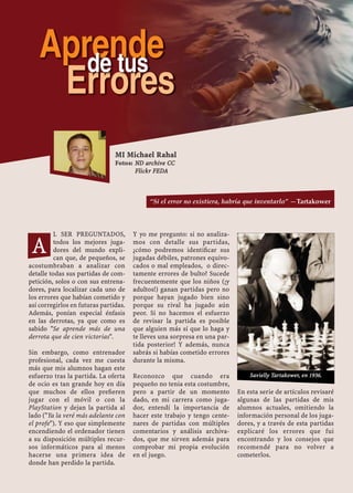 L SER PREGUNTADOS,
todos los mejores juga-
dores del mundo expli-
can que, de pequeños, se
acostumbraban a analizar con
detalle todas sus partidas de com-
petición, solos o con sus entrena-
dores, para localizar cada uno de
los errores que habían cometido y
así corregirlos en futuras partidas.
Además, ponían especial énfasis
en las derrotas, ya que como es
sabido "Se aprende más de una
derrota que de cien victorias".
Sin embargo, como entrenador
profesional, cada vez me cuesta
más que mis alumnos hagan este
esfuerzo tras la partida. La oferta
de ocio es tan grande hoy en día
que muchos de ellos preﬁeren
jugar con el móvil o con la
PlayStation y dejan la partida al
lado ("Ya la veré más adelante con
el profe"). Y eso que simplemente
encendiendo el ordenador tienen
a su disposición múltiples recur-
sos informáticos para al menos
hacerse una primera idea de
donde han perdido la partida.
Y yo me pregunto: si no analiza-
mos con detalle sus partidas,
¿cómo podremos identiﬁcar sus
jugadas débiles, patrones equivo-
cados o mal empleados, o direc-
tamente errores de bulto? Sucede
frecuentemente que los niños (¡y
adultos!) ganan partidas pero no
porque hayan jugado bien sino
porque su rival ha jugado aún
peor. Si no hacemos el esfuerzo
de revisar la partida es posible
que alguien más sí que lo haga y
te lleves una sorpresa en una par-
tida posterior! Y además, nunca
sabrás si habías cometido errores
durante la misma.
Reconozco que cuando era
pequeño no tenia esta costumbre,
pero a partir de un momento
dado, en mi carrera como juga-
dor, entendí la importancia de
hacer este trabajo y tengo cente-
nares de partidas con múltiples
comentarios y análisis archiva-
dos, que me sirven además para
comprobar mi propia evolución
en el juego.
En esta serie de artículos revisaré
algunas de las partidas de mis
alumnos actuales, omitiendo la
información personal de los juga-
dores, y a través de esta partidas
explicaré los errores que fui
encontrando y los consejos que
recomendé para no volver a
cometerlos.
MI Michael Rahal
Fotos: ND archive CC
Flickr FEDA
“Si el error no existiera, habría que inventarlo” —Tartakower
A
Aprende
Errores
de tus
Savielly Tartakower, en 1936.
 