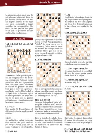 Aprende de tus errores
84
La primera partida es de una de
mis alumnos, disputada hace un
par de años conduciendo las pie-
zas negras, cuando hacía poco
que había comenzado a jugar
partidas de competición. Sin
duda, fue una partida ﬂoja pero
de la cual se pudieron extraer
multitud de conclusiones.
1.E4 E6 2.D4 D5 3.E5 C5 4.C3 ¤C6
5.¤F3 C4
Esta era una de las primera parti-
das de competición de mi alum-
na, entonces con 9 años, y en ese
momento aún no comprendía
bien conceptos como "mantener
la tensión de peones". Se sabe
bien que es superior seguir des-
arrollando con 5...£b6, 5...¥d7 o
5...¤ge7. Esto es bastante típico
de niños pequeños sin experien-
cia: no les gusta que los peones
estén atacados e intentan resolver
la tensión cuanto antes.
6.¥E2 ¥E7
Otro desliz. Si desarrollamos el
alﬁl por e7, ¿donde pondremos el
caballo?
7.¥E3
Su rival hubiera podido enrocarse
directamente y así ganar un tiem-
po porque parece claro que el
negro va a jugar el caballo por h6.
7...¤H6 8.0–0
¿Porque no captura en h6 directa-
mente su rival? Pues porque le da
"miedo" la torre negra en la
columna-g. Quiere esperar a que
mi alumna se enroque antes de
cambiar. Claro que esto es un
error porque le permite rectiﬁcar
y jugar ahora 8...¤f5.
8...0–0 9.¥XH6 GXH6
Con el enroque roto las cosas no
pintan bien. Claramente mi alum-
na no entendía aún la importan-
cia de la seguridad del rey.
10.H3 ¥G5 11.¤H2
Creo que la jugada de peón a h3
era para "darse un aire", muchos
entrenadores recomendamos este
tipo de movimiento tras ver como
el alumno recibe el mate del pasi-
llo con demasiada frecuencia...
Pero la jugada de caballo tiene
intenciones agresivas. No obstan-
te, vean como su rival desatiende
de momento el desarrollo del
ﬂanco de dama.
11...F6
Debilitando aún más su ﬂanco de
rey. Seguramente en alguna parti-
da anterior no hizo esta jugada
tan típica de la defensa Francesa y
lo hace ahora por asociación de
ideas.
12.H4 ¥XH4 13.G3 ¥G5 14.F4
Cazando el alﬁl negro. La partida
está ahora muy cuesta arriba.
14...¥XF4 15.GXF4 ¦F7 16.¢H1
El blanco sí entiende la seguridad
del rey. De paso, quizás puede
entrar la torre al ataque.
16...£F8 17.¥H5 ¦G7 18.¤G4
Atacando h6 y f6.
18...¦E7 19.EXF6 ¦C7 20.F7+ ¢H8
21.¤E5
Hay varias formas de desarrollar
el ataque decisivo pero no estoy
en desacuerdo con la que elige el
blanco.
21...¤XE5 22.FXE5 ¥D7 23.¦G1
£E7 24.£G4 ¦CC8 25.£G7 MATE
r?lWqkVlnTr
Zpp?-?pZpp
-?n?p?-?
?-?pZP-?-
-?pZP-?-?
?-ZP-?N?-
PZP-?-ZPPZP
TRNVLQMKL?R
r?lWqk?-Tr
Zpp?-VlpZpp
-?n?p?-Sn
?-?pZP-?-
-?pZP-?-?
?-ZP-VLN?-
PZP-?LZPPZP
TRN?Q?RMK-
r?lWq-Trk?
Zpp?-Vlp?p
-?n?p?-Zp
?-?pZP-?-
-?pZP-?-?
?-ZP-?N?-
PZP-?LZPPZP
TRN?Q?RMK-
r?lWq-Trk?
Zpp?-?-?p
-?n?pZp-Zp
?-?pZP-Vl-
-?pZP-ZP-?
?-ZP-?-ZP-
PZP-?L?-SN
TRN?Q?RMK-
¶ Partida nº 1
r?l?-Wq-Mk
ZppTr-?P?p
-?n?p?-Zp
?-?pSN-?L
-?pZP-ZP-?
?-ZP-?-?-
PZP-?-?-?
TRN?Q?R?K
 