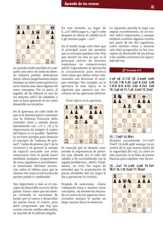 Aprende de tus errores
85
La partida estaba perdida en cual-
quier caso pero sin duda mi alum-
na hubiera podido defenderse
mejor. Ahora juega bastante mejor
(aunque no tanto como quisiera) y
tiene mucho más claro algunos de
estos conceptos. Por su parte, el
jugador de las blancas es uno de
los mejores sub12 de Cataluña, y
esto se hace aparente al ver como
desarrolla su iniciativa.
En la apertura, no cabe duda de
que si la alumna quiere continuar
con la Defensa Francesa debe
entender cómo y cuándo atacar
lateralmente con ...c5 y ...f6 y la
importancia de romper el centro
del blanco si es posible. También
es un buen ejemplo para destacar
el concepto de "cadenas de peo-
nes", "cuñas de peones (¡la V de la
victoria!) y en general la ventaja
de espacio asociado con estas
estructuras. Esto se puede hacer
mediante ejemplos comparativos
de otros jugadores o sencillamen-
te mostrando distintas secuen-
cias sobre el tablero para que la
alumna vea como al estructura de
peones puede ir cambiando.
Tan importante o más es el con-
cepto de desarrollo correcto de las
piezas. Parece claro que mi alum-
na entiende la necesidad de
luchar por el centro y desarrollar
las piezas hacía el centro, pero
debe comprender que hay que
acertar con las casillas adecuadas,
en función de la defensa elegida.
En este sentido, en lugar de
6...¥e7 debía jugar 6...¤ge7 y solo
después de ubicar el caballo en f5
o g6 entones jugar ...¥e7.
En el medio juego está claro que
el principal error fue permitir
que su enroque quedara roto. Hay
que insistir en esto ya que es el
principal motivo de derrotas
tempranas en competiciones
sub10. Lógicamente se aprovecha
la circunstancia para mostrar
otras ideas que deben evitar rela-
cionados con destrozar el enro-
que enemigo. Por ejemplo, en la
apertura la más típica es la
siguiente que aparece con fre-
cuencia en las aperturas abiertas.
Error típico en la apertura
Es esencial que el alumno com-
prenda la importancia de preve-
nir esta clavada y/o el salto del
caballo a d5, normalmente con la
jugada proﬁláctica ...h6/h3. Final-
mente, su rival fue capaz de
entender que la acumulación de
piezas alrededor del rey negro le
iba a garantizar la victoria.
Después de numerosas clases,
trabajando estos y muchos otros
conceptos, mi alumna ha mejora-
do en varios de los aspectos men-
cionados aunque le queda un
largo camino hacia la maestría.
La siguiente partida la jugó con
negras recientemente, en un tor-
neo Sub12 importante, y aunque
también contiene algunos errores
por parte de los dos jugadores,
como mínimo viene a mostrar
una clara progresión en los con-
ceptos de desarrollo de las piezas
a las casillas correctas y la seguri-
dad del rey.
1.E4 E6 2.¤F3 D5 3.EXD5 EXD5
4.¤C3 ¤F6 5.D4 ¥G4 6.¥E2 ¥D6
7.0–0 0–0 8.H3 ¥H5 9.¦E1 ¦E8
10.¥G5 C6 11.¤E5 ¥XE2 12.¦XE2
12...¤BD7 13.£E1
Houdini recomienda 13.¤xd7
£xd7 14.¥xf6 gxf6 aunque va en
contra de lo que hemos dicho de
la seguridad del rey. La clave en
esta posición es la falta de piezas
blancas para explotar este factor.
13...¥E7 14.¥XF6 ¥XF6 15.¦D1
£C7 16.¤F3 ¦XE2 17.£XE2
r?r?-?-Mk
Zpp?lWqPWQp
-?-?p?-Zp
?-?pZP-?L
-?pZP-?-?
?-ZP-?-?-
PZP-?-?-?
TRN?-?-TRK
r?lWq-Trk?
?pZp-?pZpp
p?nZp-Sn-?
?-VlNZp-VL-
-?L?P?-?
?-?P?N?-
PZPP?-ZPPZP
TR-?Q?RMK-
¶ Partida nº2
rSn-Wqr?k?
Zpp?-?pZpp
-?pVl-Sn-?
?-?pSN-VL-
-?-ZP-?-?
?-SN-?-?P
PZPP?RZPP?
TR-?Q?-MK-
r?-?-?k?
ZppWqn?pZpp
-?p?-Vl-?
?-?p?-?-
-?-ZP-?-?
?-SN-?N?P
PZPP?QZPP?
?-?R?-MK-
 