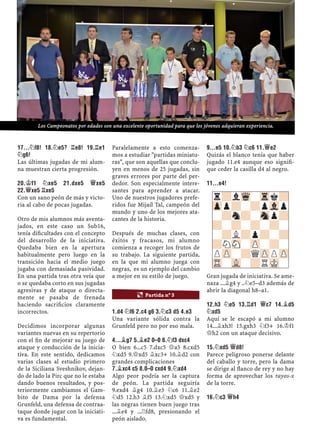 17...¤F8! 18.¤E5? ¦E8! 19.¦E1
¤G6!
Las últimas jugadas de mi alum-
na muestran cierta progresión.
20.¢F1 ¤XE5 21.DXE5 £XE5
22.£XE5 ¦XE5
Con un sano peón de más y victo-
ria al cabo de pocas jugadas.
Otro de mis alumnos más aventa-
jados, en este caso un Sub16,
tenía diﬁcultades con el concepto
del desarrollo de la iniciativa.
Quedaba bien en la apertura
habitualmente pero luego en la
transición hacia el medio juego
jugaba con demasiada pasividad.
En una partida tras otra veía que
o se quedaba corto en sus jugadas
agresivas y de ataque o directa-
mente se pasaba de frenada
haciendo sacriﬁcios claramente
incorrectos.
Decidimos incorporar algunas
variantes nuevas en su repertorio
con el ﬁn de mejorar su juego de
ataque y conducción de la inicia-
tiva. En este sentido, dedicamos
varias clases al estudio primero
de la Siciliana Sveshnikov, dejan-
do de lado la Pirc que no le estaba
dando buenos resultados, y pos-
teriormente cambiamos el Gam-
bito de Dama por la defensa
Grunfeld, una defensa de contraa-
taque donde jugar con la iniciati-
va es fundamental.
Paralelamente a esto comenza-
mos a estudiar "partidas miniatu-
ras", que son aquellas que conclu-
yen en menos de 25 jugadas, sin
graves errores por parte del per-
dedor. Son especialmente intere-
santes para aprender a atacar.
Uno de nuestros jugadores prefe-
ridos fue Mijaíl Tal, campeón del
mundo y uno de los mejores ata-
cantes de la historia.
Después de muchas clases, con
éxitos y fracasos, mi alumno
comienza a recoger los frutos de
su trabajo. La siguiente partida,
en la que mi alumno juega con
negras, es un ejemplo del cambio
a mejor en su estilo de juego.
1.D4 ¤F6 2.C4 G6 3.¤C3 D5 4.E3
Una variante sólida contra la
Grunfeld pero no por eso mala.
4...¥G7 5.¥E2 0–0 6.¤F3 DXC4
O bien 6...c5 7.dxc5 £a5 8.cxd5
¤xd5 9.£xd5 ¥xc3+ 10.¥d2 con
grandes complicaciones
7.¥XC4 C5 8.0–0 CXD4 9.¤XD4
Algo peor podría ser la captura
de peón. La partida seguiría
9.exd4 ¥g4 10.¥e3 ¤c6 11.¥e2
¤d5 12.h3 ¥f5 13.¤xd5 £xd5 y
las negras tienen buen juego tras
...¥e4 y ...¦fd8, presionando el
peón aislado.
9...E5 10.¤B3 ¤C6 11.£E2
Quizás el blanco tenía que haber
jugado 11.e4 aunque eso signiﬁ-
que ceder la casilla d4 al negro.
11...E4!
Gran jugada de iniciativa. Se ame-
naza ...¥g4 y ..¤e5–d3 además de
abrir la diagonal h8–a1.
12.H3 ¤E5 13.¦D1 £C7 14.¥D5
¤XD5
Aquí se le escapó a mi alumno
14...¥xh3! 15.gxh3 ¤f3+ 16.¢f1
£h2 con un ataque decisivo.
15.¤XD5 £D8!
Parece peligroso ponerse delante
del caballo y torre, pero la dama
se dirige al ﬂanco de rey y no hay
forma de aprovechar los rayos-x
de la torre.
16.¤C3 £H4
¶ Partida nº 3
r?lWq-Trk?
Zpp?-?pVlp
-?n?-Snp?
?-?-?-?-
-?L?p?-?
?NSN-ZP-?-
PZP-?QZPPZP
TR-VL-?RMK-
Los Campeonatos por edades son una excelente oportunidad para que los jóvenes adquieran experiencia.
 