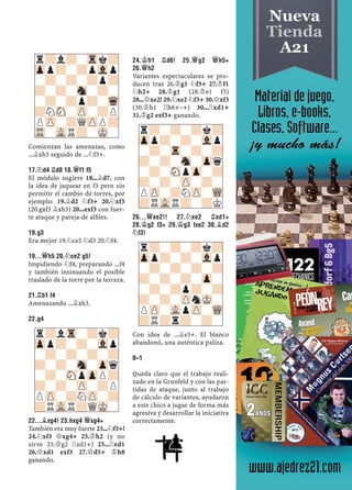 Comienzan las amenazas, como
...¥xh3 seguido de ...¤f3+.
17.¤D4 ¦D8 18.£F1 F5
El módulo sugiere 18...¥d7, con
la idea de jaquear en f3 pero sin
permitir el cambio de torres, por
ejemplo: 19.¥d2 ¤f3+ 20.¤xf3
(20.gxf3 ¥xh3) 20...exf3 con fuer-
te ataque y pareja de alﬁles.
19.G3
Era mejor 19.¤ce2 ¤d3 20.¤f4.
19...£H5 20.¤CE2 G5!
Impidiendo ¤f4, preparando ...f4
y también insinuando el posible
traslado de la torre por la tercera.
21.¦B1 F4
Amenazando ...¥xh3.
22.G4
22...¥XG4! 23.HXG4 £XG4+
También era muy fuerte 23...¤f3+!
24.¤xf3 £xg4+ 25.¢h2 (y no
sirve 25.£g2 ¦xd1+) 25...¦xd1
26.£xd1 exf3 27.£d5+ ¢h8
ganando.
24.¢H1 ¦D6! 25.£G2 £H5+
26.£H2
Variantes espectaculares se pro-
ducen tras 26.¢g1 ¤f3+ 27.¢f1
¤h2+ 28.¢g1 (28.¢e1 f3)
28...£xe2! 29.¤xe2 ¤f3+ 30.£xf3
(30.¢h1 ¦h6+–+) 30...¦xd1+
31.¢g2 exf3+ ganando.
26...£XE2!! 27.¤XE2 ¦XD1+
28.¢G2 F3+ 29.¢G3 FXE2 30.¥D2
¤F3!
Con idea de ...¥e5+. El blanco
abandonó, una auténtica paliza.
0–1
Queda claro que el trabajo reali-
zado en la Grunfeld y con las par-
tidas de ataque, junto al trabajo
de cálculo de variantes, ayudaron
a este chico a jugar de forma más
agresiva y desarrollar la iniciativa
correctamente.
r?lTr-?k?
Zpp?-?-Vlp
-?-?-?-?
?-?-Sn-Zpq
-?-SNpZpP?
?-?-ZP-?P
PZP-?NZP-?
?RVLR?QMK-
r?-?-?k?
Zpp?-?-Vlp
-?-Tr-?-?
?-?-Sn-Zpq
-?-SNpZp-?
?-?-ZP-?-
PZP-?NZP-WQ
?RVLR?-?K
r?l?-Trk?
Zpp?-?pVlp
-?-?-?p?
?-?-Sn-?-
-?-?p?-Wq
?NSN-ZP-?P
PZP-?QZPP?
TR-VLR?-MK-
r?-?-?k?
Zpp?-?-Vlp
-?-?-?-?
?-?-?-Zp-
-?-?p?-?
?-?-ZPnMK-
PZP-VLpZP-WQ
?R?r?-?-
 