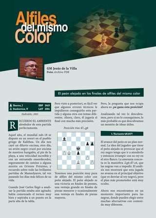 Halkidiki, 2003
ECUERDO EL AMBIENTE
alrededor de esta partida
perfectamente.
Aquel año, el mundial sub–18 se
disputo en un resort en el pueblo
griego de Kalithea. Un día nos
cayó un diluvio encima, otro día,
un avión negro cruzó por encima
de nuestros bungalós, al pie de la
playa, a una velocidad increíble y
con un estruendo ensordecedor,
seguramente de camino a alguna
misión en Oriente Próximo, y
recuerdo sobre todo las brillantes
partidas de Mamedyarov, tal vez
pasando los días más felices de su
vida.
Cuando José Carlos llegó a anali-
zar la partida estaba aún agitado;
había comenzado el torneo muy
bien y aspiraba a un puesto en la
parte alta de la tabla.
Pero visto a posteriori, es fácil ver
que algunos errores técnicos le
impidieron conseguirlo: esta par-
tida y alguna otra con temas dife-
rentes. Ahora, claro, él jugaría el
ﬁnal con mucha más precisión.
Posición tras 47...g6
Tenemos una posición muy pura
de alﬁles del mismo color con
peón alejado. El peón alejado es
una victoria en ﬁnales de peones,
una ventaja grande en ﬁnales de
piezas menores y ocasionalmente
una ventaja en ﬁnales de piezas
mayores.
Pero, la pregunta que nos ocupa
ahora es: ¿se gana esta posición?
Analizando tal vez lo descubra-
mos, pero si no lo conseguimos, lo
más probable es que descubramos
un montón de ideas útiles.
El avance del peón es un plan nor-
mal. La idea del jugador que tiene
el peón alejado es provocar que el
rey negro tenga que ir a atenderlo
y entonces irrumpir con su rey en
el otro ﬂanco. La amenaza concre-
ta es la maniobra ¥g4-d7-c6, que
las negras van a impedir. El análi-
sis nos mostrará que esta jugada
no avanza en el principal objetivo
(que es desviar al rey negro), pero
el plan más prometedor está muy
oculto.
Ahora nos encontramos en un
momento importante para las
negras, donde pueden elegir entre
muchas alternativas con conteni-
do muy diferente.
pIbarra, J ESP 2413
pDaskevics, V LAT 2314
-?-?-?-?
?l?-?-?-
-?-?-?pZp
?-?-Mk-?-
-ZPK?p?-?
?-?-?-ZP-
-?-?L?-ZP
?-?-?-?-
1. Variante 48.b5?!
GM Jesús de la Villa
Foto: Archivo PDR
El peón alejado en los finales de alfiles del mismo color
R
Alfilesdel mismo
Color
 